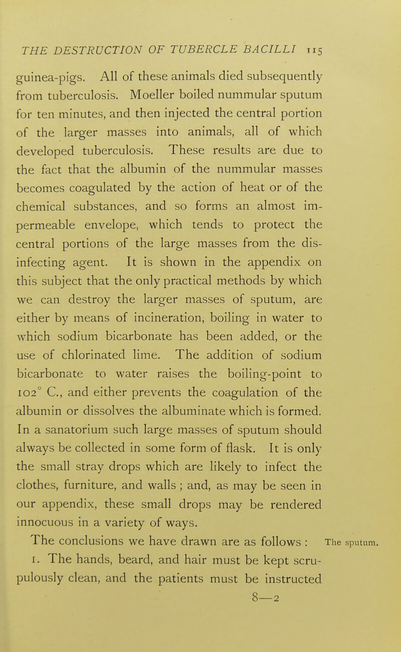 guinea-pigs. All of these animals died subsequently from tuberculosis. Moeller boiled nummular sputum for ten minutes, and then injected the central portion of the larger masses into animals, all of which developed tuberculosis. These results are due to the fact that the albumin of the nummular masses becomes coagulated by the action of heat or of the chemical substances, and so forms an almost im- permeable envelope, which tends to protect the central portions of the large masses from the dis- infecting agent. It is shown in the appendix on this subject that the only practical methods by which we can destroy the larger masses of sputum, are either by means of incineration, boiling in water to which sodium bicarbonate has been added, or the use of chlorinated lime. The addition of sodium bicarbonate to water raises the boiling-point to 102° C, and either prevents the coagulation of the albumin or dissolves the albuminate which is formed. In a sanatorium such large masses of sputum should always be collected in some form of flask. It is only the small stray drops which are likely to infect the clothes, furniture, and walls ; and, as may be seen in our appendix, these small drops may be rendered innocuous in a variety of ways. The conclusions we have drawn are as follows : The sputum. I. The hands, beard, and hair must be kept scru- pulously clean, and the patients must be instructed 8—2
