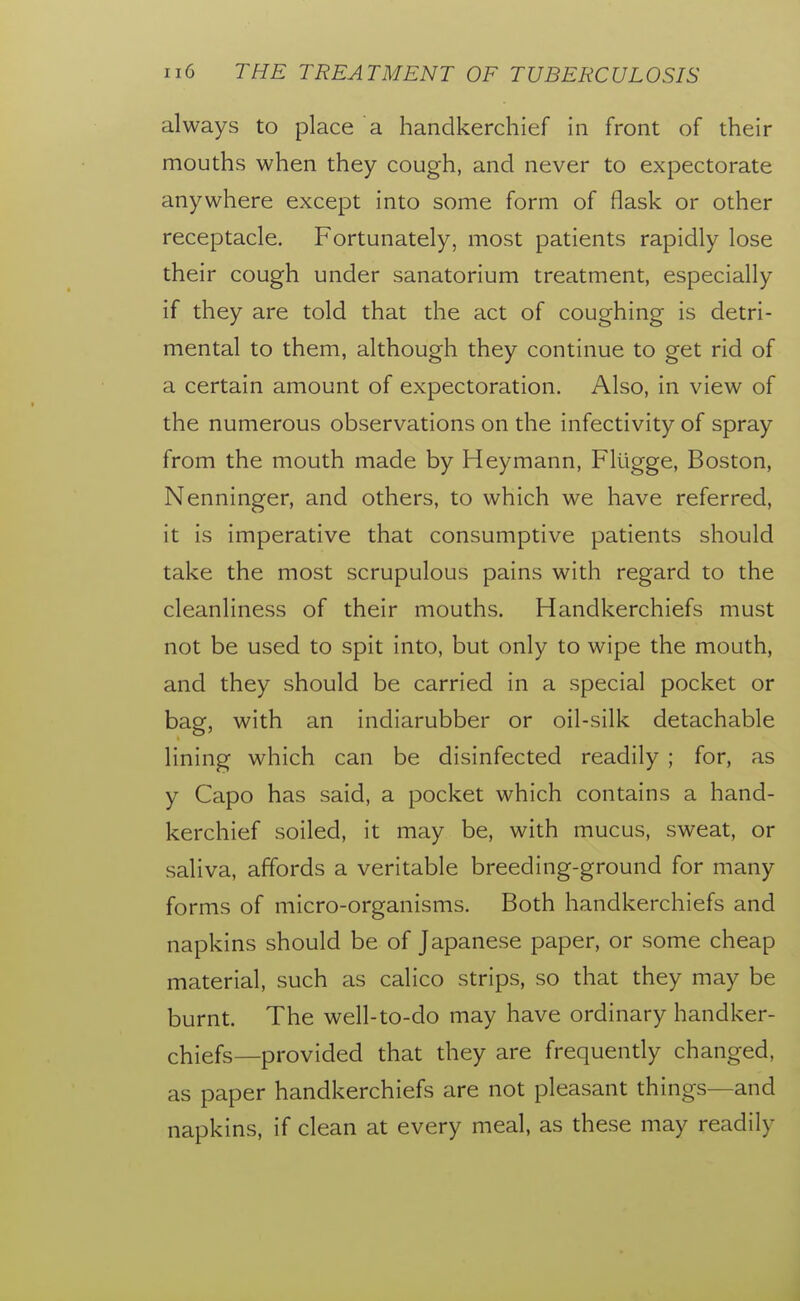 always to place a handkerchief in front of their mouths when they cough, and never to expectorate anywhere except into some form of flask or other receptacle. Fortunately, most patients rapidly lose their cough under sanatorium treatment, especially if they are told that the act of coughing is detri- mental to them, although they continue to get rid of a certain amount of expectoration. Also, in view of the numerous observations on the infectivity of spray from the mouth made by Heymann, Fltigge, Boston, Nenninger, and others, to which we have referred, it is imperative that consumptive patients should take the most scrupulous pains with regard to the cleanliness of their mouths. Handkerchiefs must not be used to spit into, but only to wipe the mouth, and they should be carried in a special pocket or bag, with an indiarubber or oil-silk detachable lining which can be disinfected readily ; for, as y Capo has said, a pocket which contains a hand- kerchief soiled, it may be, with mucus, sweat, or saliva, affords a veritable breeding-ground for many forms of micro-organisms. Both handkerchiefs and napkins should be of Japanese paper, or some cheap material, such as calico strips, so that they may be burnt. The well-to-do may have ordinary handker- chiefs—provided that they are frequently changed, as paper handkerchiefs are not pleasant things—and napkins, if clean at every meal, as these may readily