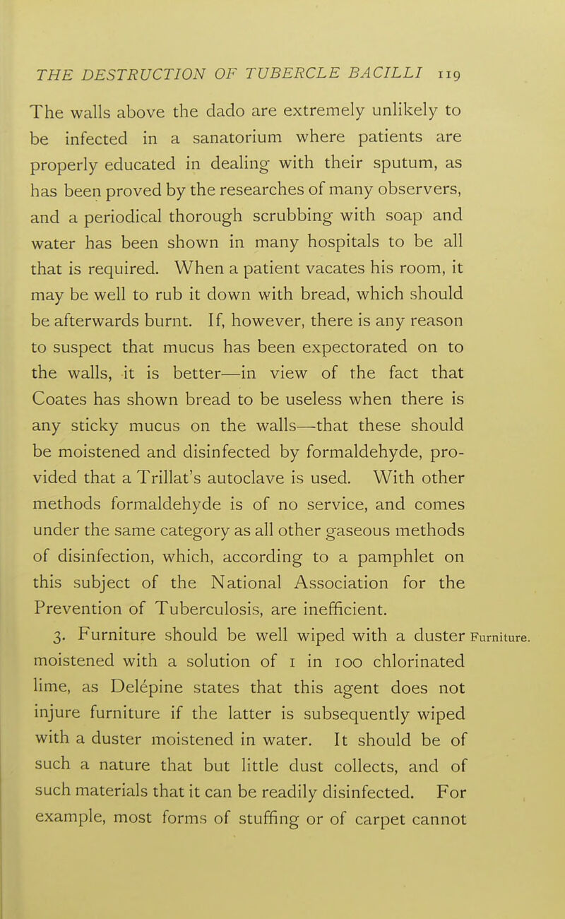 The walls above the dado are extremely unlikely to be infected in a sanatorium where patients are properly educated in dealing with their sputum, as has been proved by the researches of many observers, and a periodical thorough scrubbing with soap and water has been shown in many hospitals to be all that is required. When a patient vacates his room, it may be well to rub it down with bread, which should be afterwards burnt. If, however, there is any reason to suspect that mucus has been expectorated on to the walls, it is better—in view of the fact that Coates has shown bread to be useless when there is any sticky mucus on the walls—that these should be moistened and disinfected by formaldehyde, pro- vided that a Trillat's autoclave is used. With other methods formaldehyde is of no service, and comes under the same category as all other gaseous methods of disinfection, which, according to a pamphlet on this subject of the National Association for the Prevention of Tuberculosis, are inefficient. 3. Furniture should be well wiped with a duster Furniture, moistened with a solution of i in 100 chlorinated lime, as Delepine states that this agent does not injure furniture if the latter is subsequently wiped with a duster moistened in water. It should be of such a nature that but little dust collects, and of such materials that it can be readily disinfected. For example, most forms of stuffing or of carpet cannot