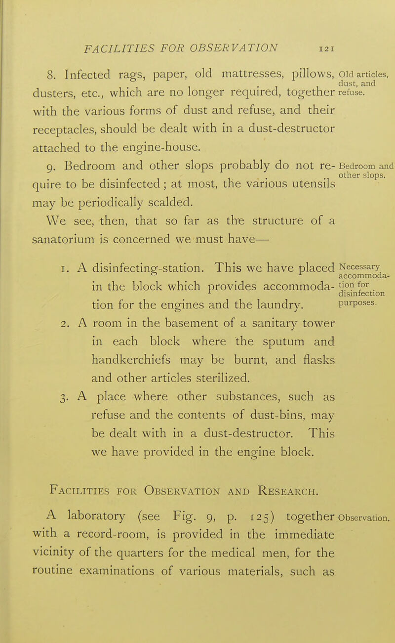 8. Infected rags, paper, old mattresses, pillows, old articles, . dust, and dusters, etc., which are no longer required, together refuse, with the various forms of dust and refuse, and their receptacles, should be dealt with in a dust-destructor attached to the engine-house. 9. Bedroom and other slops probably do not re- Bedroom and other slops. quire to be disinfected ; at most, the various utensils may be periodically scalded. We see, then, that so far as the structure of a sanatorium is concerned we must have— 1. A disinfectine^-station. This we have placed Necessary  accommoda- in the block which provides accommoda- . ^ disinfection tion for the engines and the laundry. purposes. 2. A room in the basement of a sanitary tower in each block where the sputum and handkerchiefs may be burnt, and flasks and other articles sterilized. 3. A place where other substances, such as refuse and the contents of dust-bins, may be dealt with in a dust-destructor. This we have provided in the engine block. Facilities for Observation and Research. A laboratory (see Fig. 9, p. 125) together Observation, with a record-room, is provided in the immediate vicinity of the quarters for the medical men, for the routine examinations of various materials, such as