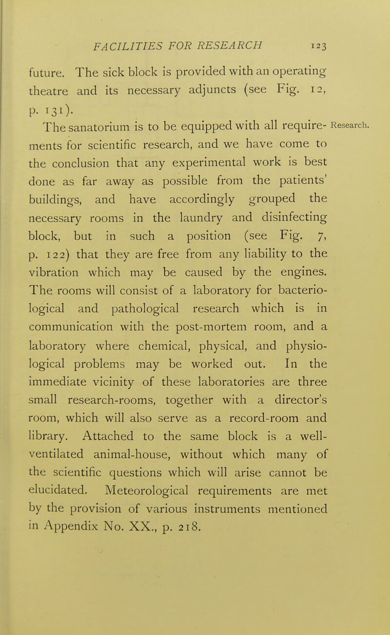 future. The sick block is provided with an operating theatre and its necessary adjuncts (see Fig. 12, P- 130- The sanatorium is to be equipped with all require- Research, ments for scientific research, and we have come to the conclusion that any experimental work is best done as far away as possible from the patients' buildings, and have accordingly grouped the necessary rooms in the laundry and disinfecting block, but in such a position (see Fig. 7, p. 122) that they are free from any liability to the vibration which may be caused by the engines. The rooms will consist of a laboratory for bacterio- logical and pathological research which is in communication with the post-mortem room, and a laboratory where chemical, physical, and physio- logical problems may be worked out. In the immediate vicinity of these laboratories are three small research-rooms, together with a director's room, which will also serve as a record-room and library. Attached to the same block is a well- ventilated animal-house, without which many of the scientific questions which will arise cannot be elucidated. Meteorological requirements are met by the provision of various instruments mentioned in Appendix No. XX., p. 218.