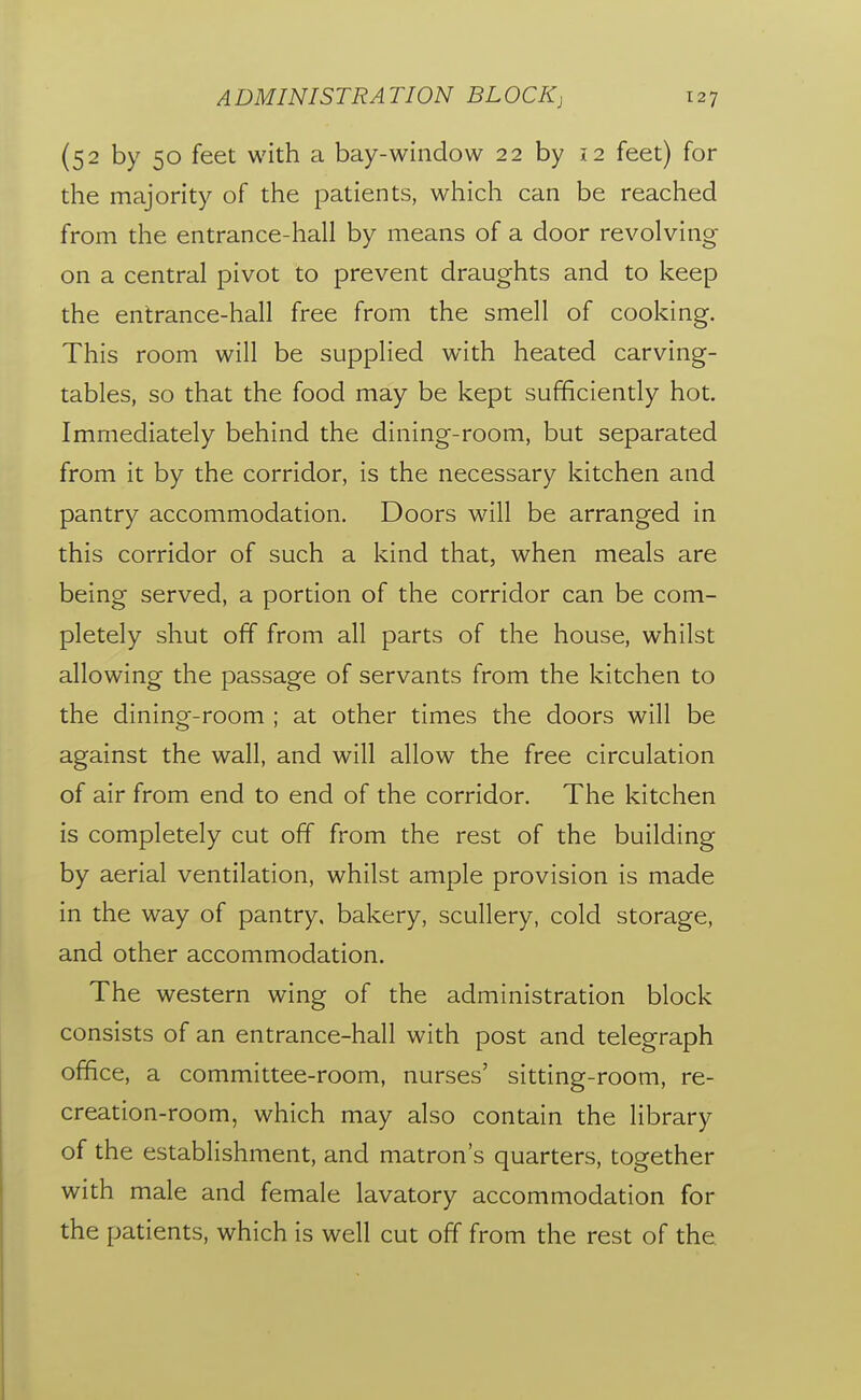 (52 by 50 feet with a bay-window 22 by 12 feet) for the majority of the patients, which can be reached from the entrance-hall by means of a door revolving on a central pivot to prevent draughts and to keep the entrance-hall free from the smell of cooking. This room will be supplied with heated carving- tables, so that the food may be kept sufficiently hot. Immediately behind the dining-room, but separated from it by the corridor, is the necessary kitchen and pantry accommodation. Doors will be arranged in this corridor of such a kind that, when meals are being served, a portion of the corridor can be com- pletely shut off from all parts of the house, whilst allowing the passage of servants from the kitchen to the dining-room ; at other times the doors will be against the wall, and will allow the free circulation of air from end to end of the corridor. The kitchen is completely cut off from the rest of the building by aerial ventilation, whilst ample provision is made in the way of pantry, bakery, scullery, cold storage, and other accommodation. The western wing of the administration block consists of an entrance-hall with post and telegraph office, a committee-room, nurses' sitting-room, re- creation-room, which may also contain the library of the establishment, and matron's quarters, together with male and female lavatory accommodation for the patients, which is well cut off from the rest of the