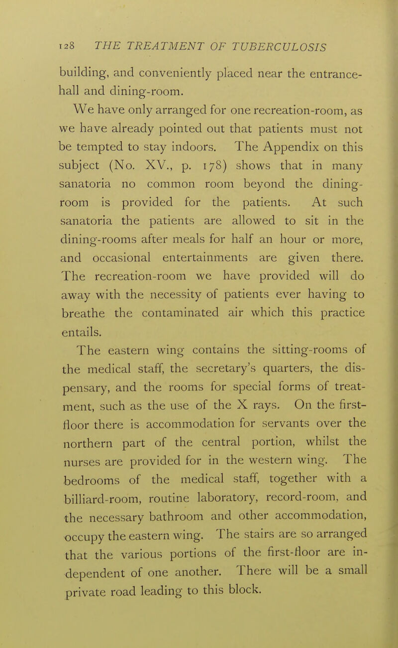 building, and conveniently placed near the entrance- hall and dining-room. We have only arranged for one recreation-room, as we have already pointed out that patients must not be tempted to stay indoors. The Appendix on this subject (No. XV., p. 178) shows that in many sanatoria no common room beyond the dining- room is provided for the patients. At such sanatoria the patients are allowed to sit in the dining-rooms after meals for half an hour or more, and occasional entertainments are given there. The recreation-room we have provided will do away with the necessity of patients ever having to breathe the contaminated air which this practice entails. The eastern wing- contains the sitting-rooms of the medical staff, the secretary's quarters, the dis- pensary, and the rooms for special forms of treat- ment, such as the use of the X rays. On the first- floor there is accommodation for servants over the northern part of the central portion, whilst the nurses are provided for in the western wing. The bedrooms of the medical staff, together with a billiard-room, routine laboratory, record-room, and the necessary bathroom and other accommodation, occupy the eastern wing. The stairs are so arranged that the various portions of the first-floor are in- dependent of one another. There will be a small private road leading to this block.