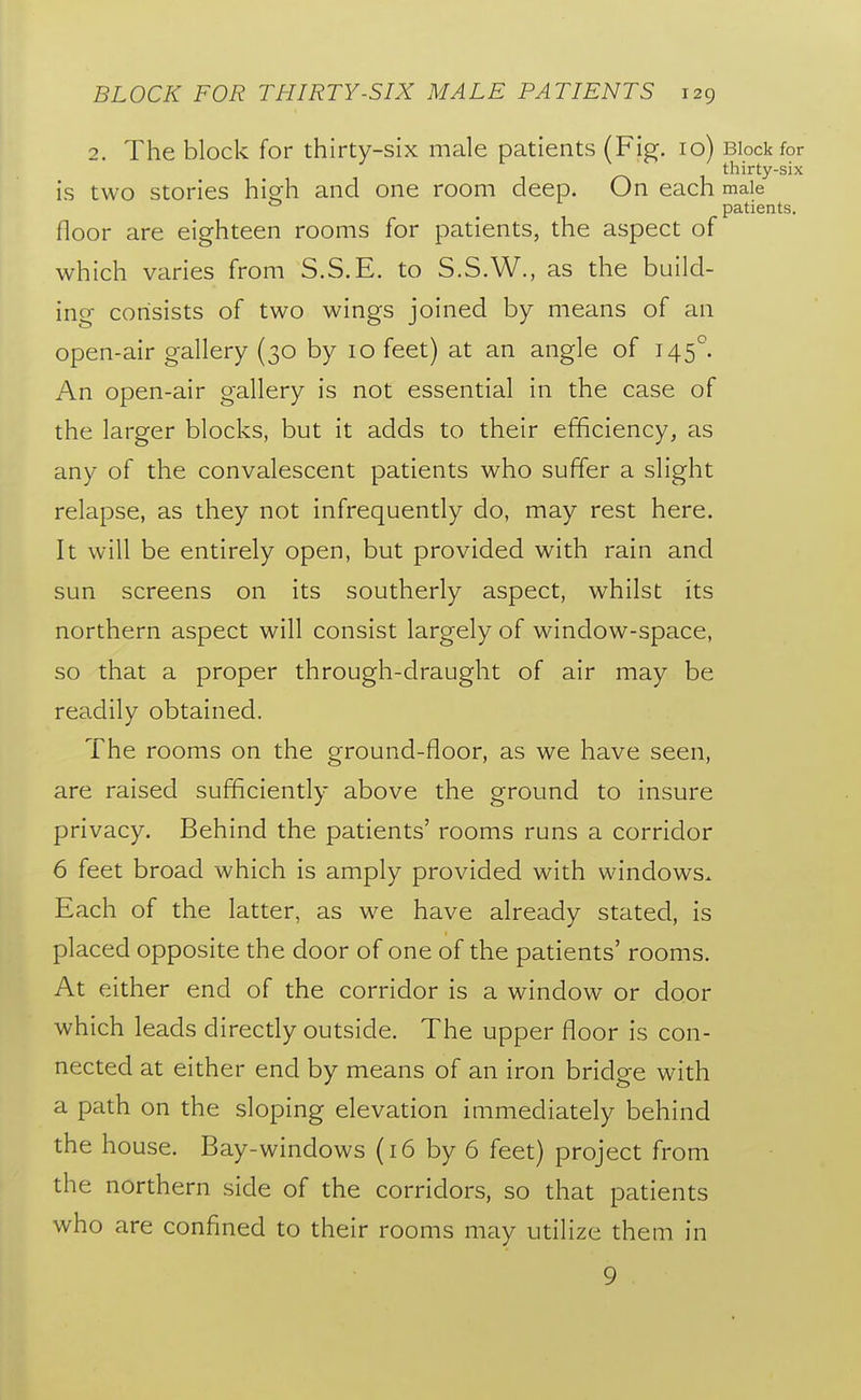 2. The block for thirty-six male patients (Fig. 10) Block for thirty-six is two stories high and one room deep. On each male _ patients. floor are eighteen rooms for patients, the aspect of which varies from S.S.E. to S.S.W., as the build- ing consists of two wings joined by means of an open-air gallery (30 by 10 feet) at an angle of 145°. An open-air gallery is not essential in the case of the larger blocks, but it adds to their efficiency, as any of the convalescent patients who suffer a slight relapse, as they not infrequently do, may rest here. It will be entirely open, but provided with rain and sun screens on its southerly aspect, whilst its northern aspect will consist largely of window-space, so that a proper through-draught of air may be readily obtained. The rooms on the ground-floor, as we have seen, are raised sufficiently above the ground to insure privacy. Behind the patients' rooms runs a corridor 6 feet broad which is amply provided with windows. Each of the latter, as we have already stated, is placed opposite the door of one of the patients' rooms. At either end of the corridor is a window or door which leads directly outside. The upper floor is con- nected at either end by means of an iron bridge with a path on the sloping elevation immediately behind the house. Bay-windows (16 by 6 feet) project from the northern side of the corridors, so that patients who are confined to their rooms may utilize them in 9