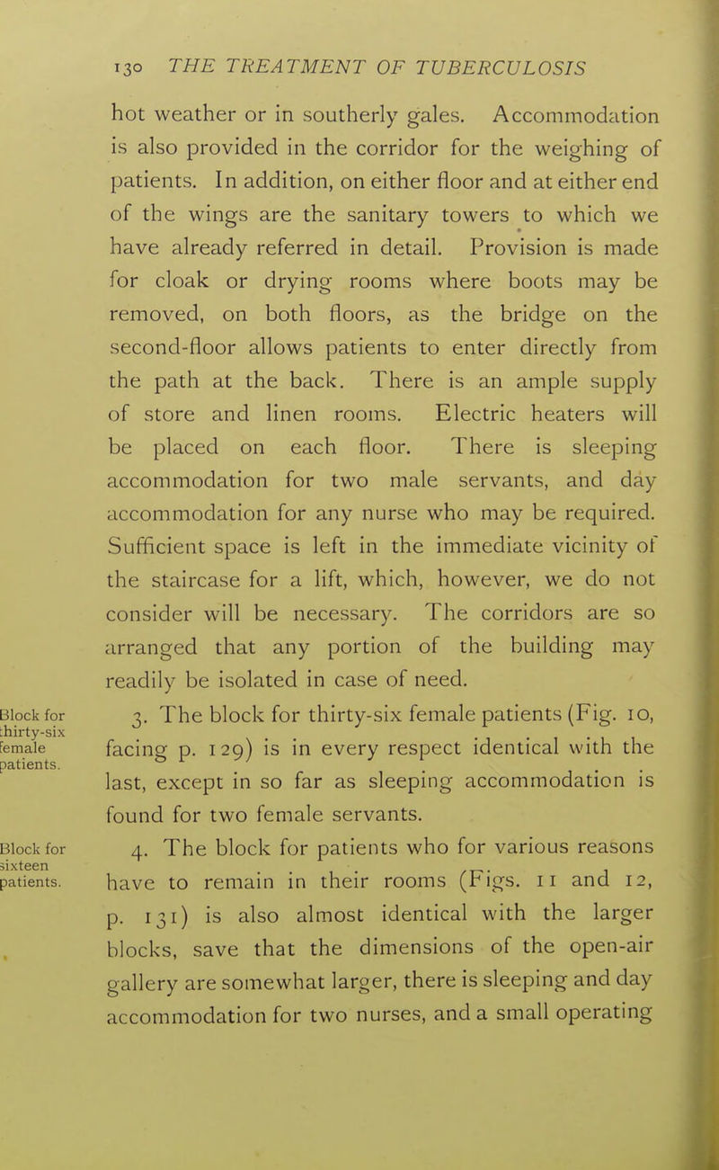 hot weather or in southerly gales. Accommodation is also provided in the corridor for the weighing of patients. In addition, on either floor and at either end of the wings are the sanitary towers to which we have already referred in detail. Provision is made for cloak or drying rooms where boots may be removed, on both floors, as the bridge on the second-floor allows patients to enter directly from the path at the back. There is an ample supply of store and linen rooms. Electric heaters will be placed on each floor. There is sleeping accommodation for two male servants, and day accommodation for any nurse who may be required. Sufficient space is left in the immediate vicinity of the staircase for a lift, which, however, we do not consider will be necessary. The corridors are so arranged that any portion of the building may readily be isolated in case of need. Block for 3. The block for thirty-six female patients (Fig. 10, thirty-six Female facing p. 129) is in every respect identical with the patients. 01/ last, except in so far as sleeping accommodation is found for two female servants. Block for 4. The block for patients who for various reasons sixteen patients. havc to remain in their rooms (Figs, ii and 12, p. 131) is also almost identical with the larger blocks, save that the dimensions of the open-air gallery are somewhat larger, there is sleeping and day accommodation for two nurses, and a small operating