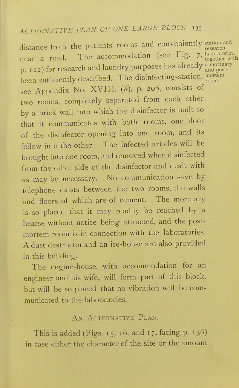 distance from the patients' rooms and conveniently stat^^^^^^^^^ near a road. The accommodation (see Fig. 7. IfgS'with p. 122) for research and laundry purposes has already ---J-J^ been sufficiently described. The disinfecting-station, -rtem see Appendix No. XVIII. (A), p. 208, consists of two rooms, completely separated from each other by a brick wall into which the disinfector is built so that it communicates with both rooms, one door of the disinfector opening into one room, and its fellow into the other. The infected articles will be brought into one room, and removed when disinfected from the other side of the disinfector and dealt with as may be necessary. No communication save by telephone exists between the two rooms, the walls and floors of which are of cement. The mortuary is so placed that it may readily be reached by a hearse without notice being attracted, and the post- mortem room is in connection with the laboratories. A dust-destructor and an ice-house are also provided in this building. The engine-house, with accommodation for an engineer and his wife, will form part of this block, but will be so placed that no vibration will be com- municated to the laboratories. An Alternative Plan. This is added (Figs. 15, 16, and 17, facing p. 136) in case either the character of the site or the amount