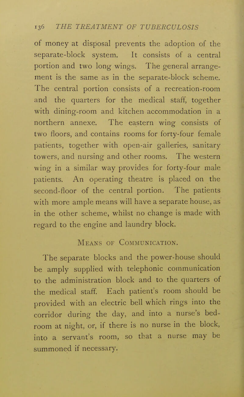 of money at disposal prevents the adoption of the separate-block system. It consists of a central portion and two long wings. The general arrange- ment is the same as in the separate-block scheme. The central portion consists of a recreation-room and the quarters for the medical staff, together with dining-room and kitchen accommodation in a northern annexe. The eastern wing consists of two floors, and contains rooms for forty-four female patients, together with open-air galleries, sanitary towers, and nursing and other rooms. The western wing in a similar way provides for forty-four male patients. An operating theatre is placed on the second-floor of the central portion. The patients with more ample means will have a separate house, as in the other scheme, whilst no change is made with regard to the engine and laundry block. Means of Communication. The separate blocks and the power-house should be amply supplied with telephonic communication to the administration block and to the quarters of the medical staff. Each patient's room should be provided with an electric bell which rings into the corridor during the day, and into a nurse's bed- room at night, or, if there is no nurse in the block, into a servant's room, so that a nurse may be summoned if necessary.