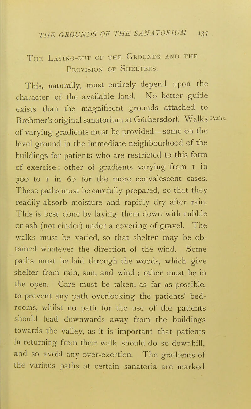 The Laying-out of the Grounds and the Provision of Shelters. This, naturally, must entirely depend upon the character of the available land. No better guide exists than the magnificent grounds attached to Brehmer's original sanatorium at Gorbersdorf. Walks of varying gradients must be provided—some on the level ground in the immediate neighbourhood of the buildings for patients who are restricted to this form of exercise ; other of gradients varying from i in 300 to I in 60 for the more convalescent cases. These paths must be carefully prepared, so that they readily absorb moisture and rapidly dry after rain. This is best done by laying them down with rubble or ash (not cinder) under a covering of gravel. The walks must be varied, so that shelter may be ob- tained whatever the direction of the wind. Some paths must be laid through the woods, which give shelter from rain, sun, and wind ; other must be in the open. Care must be taken, as far as possible, to prevent any path overlooking the patients' bed- rooms, whilst no path for the use of the patients should lead downwards away from the buildings towards the valley, as it is important that patients in returning from their walk should do so downhill, and so avoid any over-exertion. The gradients of the various paths at certain sanatoria are marked