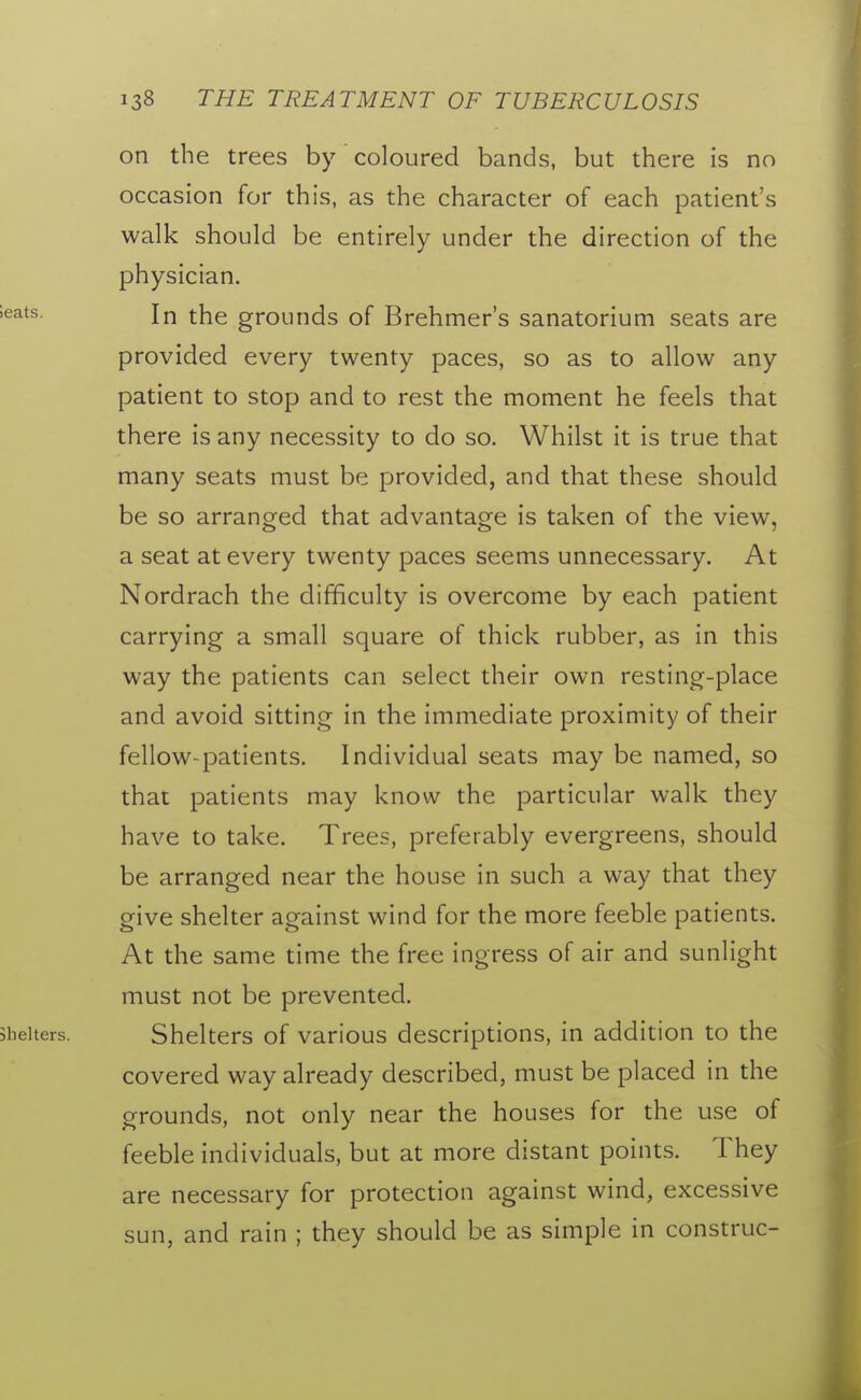 on the trees by coloured bands, but there is no occasion for this, as the character of each patient's walk should be entirely under the direction of the physician. In the grounds of Brehmer's sanatorium seats are provided every twenty paces, so as to allow any patient to stop and to rest the moment he feels that there is any necessity to do so. Whilst it is true that many seats must be provided, and that these should be so arranged that advantage is taken of the view, a seat at every twenty paces seems unnecessary. At Nordrach the difficulty is overcome by each patient carrying a small square of thick rubber, as in this way the patients can select their own resting-place and avoid sitting in the immediate proximity of their fellow-patients. Individual seats may be named, so that patients may know the particular walk they have to take. Trees, preferably evergreens, should be arranged near the house in such a way that they give shelter against wind for the more feeble patients. At the same time the free ingress of air and sunlight must not be prevented. Shelters of various descriptions, in addition to the covered way already described, must be placed in the grounds, not only near the houses for the use of feeble individuals, but at more distant points. They are necessary for protection against wind, excessive sun, and rain ; they should be as simple in construe-