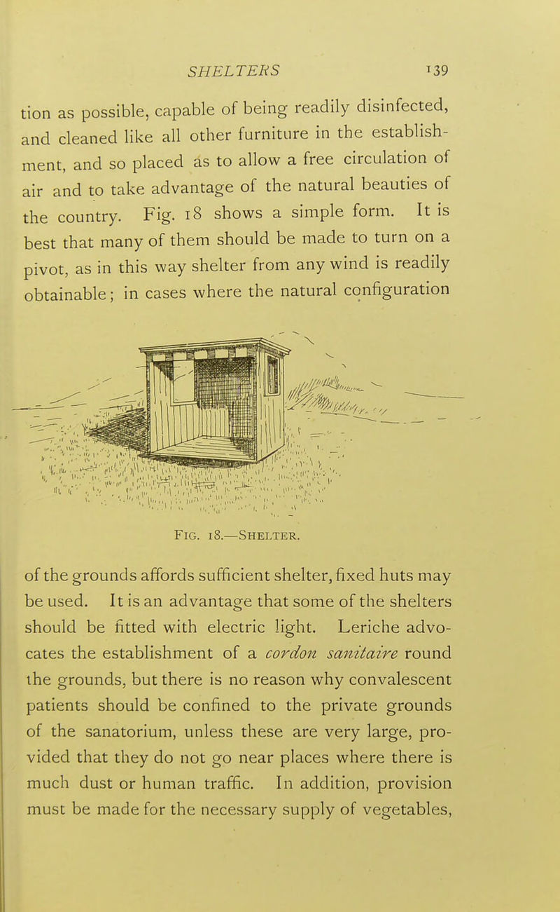 SHELTERS ^39 tion as possible, capable of being readily disinfected, and cleaned like all other furniture in the establish- ment, and so placed as to allow a free circulation of air and to take advantage of the natural beauties of the country. Fig. i8 shows a simple form. It is best that many of them should be made to turn on a pivot, as in this way shelter from any wind is readily obtainable; in cases where the natural configuration Fig. 18.—Shelter. of the grounds affords sufficient shelter, fixed huts may be used. It is an advantage that some of the shelters should be fitted with electric light. Leriche advo- cates the establishment of a cordon sanitaire round the grounds, but there is no reason why convalescent patients should be confined to the private grounds of the sanatorium, unless these are very large, pro- vided that they do not go near places where there is much dust or human traffic. In addition, provision must be made for the necessary supply of vegetables,