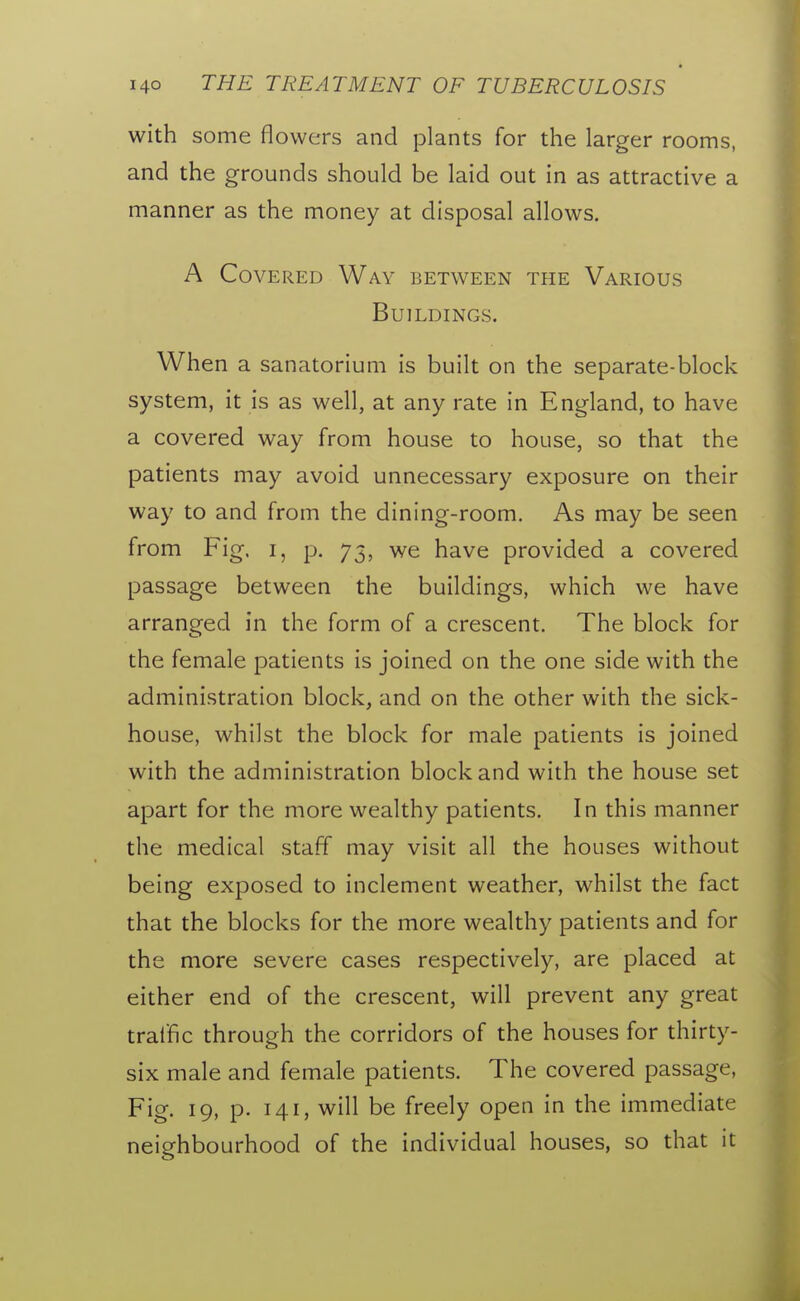 with some flowers and plants for the larger rooms, and the grounds should be laid out in as attractive a manner as the money at disposal allows. A Covered Way between the Various Buildings. When a sanatorium is built on the separate-block system, it is as well, at any rate in England, to have a covered way from house to house, so that the patients may avoid unnecessary exposure on their way to and from the dining-room. As may be seen from Fig, i, p. 75, we have provided a covered passage between the buildings, which we have arranged in the form of a crescent. The block for the female patients is joined on the one side with the administration block, and on the other with the sick- house, whilst the block for male patients is joined with the administration block and with the house set apart for the more wealthy patients. In this manner the medical staff may visit all the houses without being exposed to inclement weather, whilst the fact that the blocks for the more wealthy patients and for the more severe cases respectively, are placed at either end of the crescent, will prevent any great traffic through the corridors of the houses for thirty- six male and female patients. The covered passage, Fig. 19, p. 141, will be freely open in the immediate neighbourhood of the individual houses, so that it