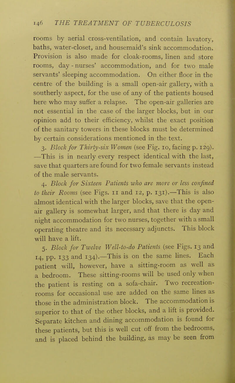 rooms by aerial cross-ventilation, and contain lavator}^, baths, water-closet, and housemaid's sink accommodation. Provision is also made for cloak-rooms, linen and store rooms, day - nurses' accommodation, and for two male servants' sleeping accommodation. On either floor in the centre of the building is a small open-air gallery, with a southerly aspect, for the use of any of the patients housed here who may suffer a relapse. The open-air galleries are not essential in the case of the larger blocks, but in our opinion add to their efficiency, whilst the exact position of the sanitary towers in these blocks must be determined b)^ certain considerations mentioned in the text. 3. Block for Thirty-six Women (see Fig. 10, facing p. 129). —This is in nearly every respect identical with the last, save that quarters are found for two female servants instead of the male servants. 4. Block for Sixteen Patients who are more or less confined to their Rooms (see Figs. 11 and 12, p. 131).—This is also almost identical with the larger blocks, save that the open- air gallery is somewhat larger, and that there is day and night accommodation for two nurses, together with a small operating theatre and its necessary adjuncts. This block will have a lift. 5. Block for Twelve Well-to-do Patients (see Figs. 13 and 14, pp. 133 and 134).—This is on the same lines. Each patient will, however, have a sitting-room as well as a bedroom. These sitting-rooms will be used only when the patient is resting on a sofa-chair. Two recreation- rooms for occasional use are added on the same lines as those in the administration block. The accommodation is superior to that of the other blocks, and a lift is provided. Separate kitchen and dining accommodation is found for these patients, but this is well cut off from the bedrooms, and is placed behind the building, as may be seen from