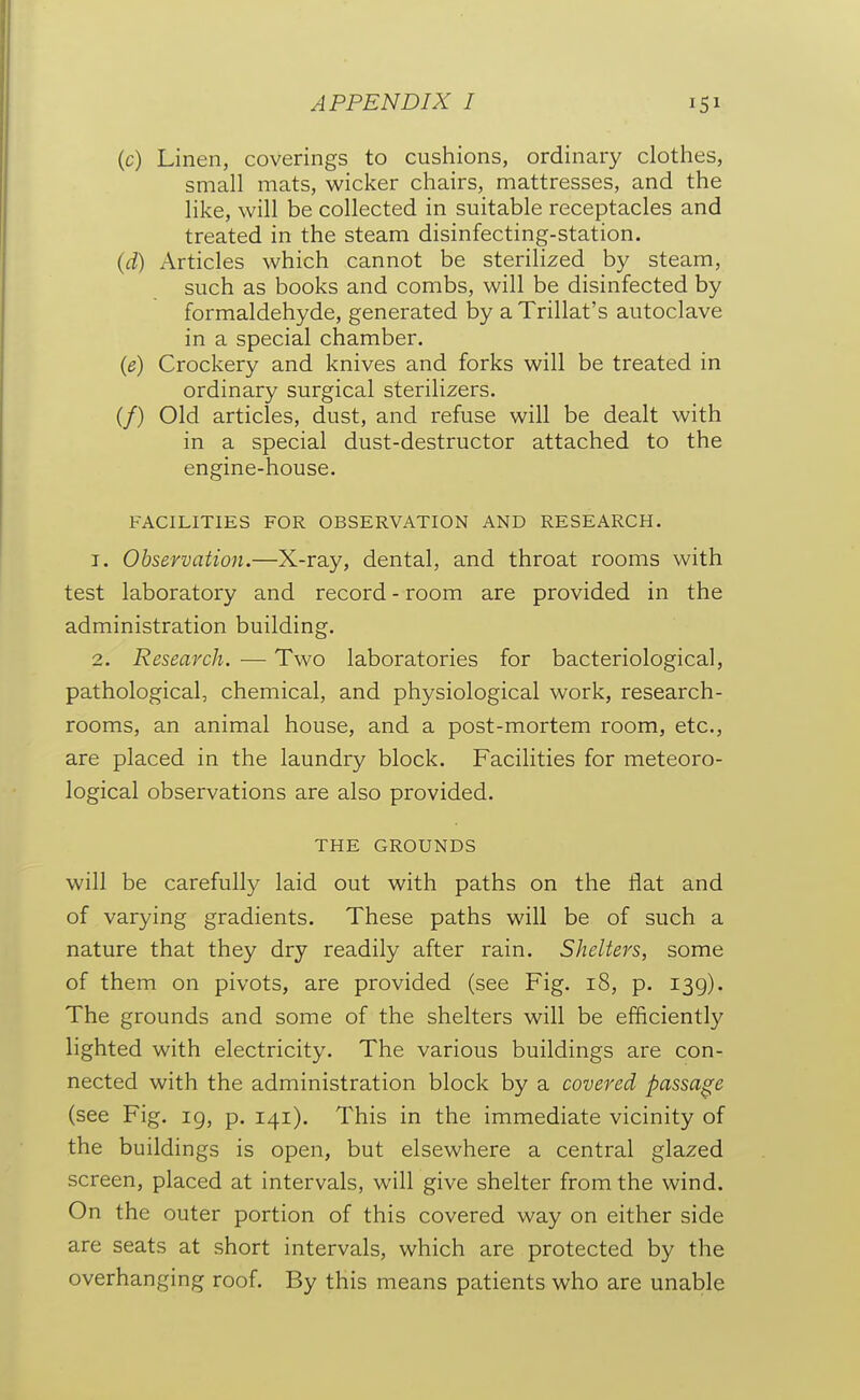 (c) Linen, coverings to cushions, ordinary clothes, small mats, wicker chairs, mattresses, and the like, will be collected in suitable receptacles and treated in the steam disinfecting-station. (d) Articles which cannot be sterilized by steam, such as books and combs, will be disinfected by formaldehyde, generated by a Trillat's autoclave in a special chamber. {e) Crockery and knives and forks will be treated in ordinary surgical sterilizers. (/) Old articles, dust, and refuse will be dealt with in a special dust-destructor attached to the engine-house. FACILITIES FOR OBSERVATION AND RESEARCH. 1. Observation.—X-ray, dental, and throat rooms with test laboratory and record - room are provided in the administration building. 2. Research. — Two laboratories for bacteriological, pathological, chemical, and physiological work, research- rooms, an animal house, and a post-mortem room, etc., are placed in the laundry block. Facilities for meteoro- logical observations are also provided. THE GROUNDS will be carefully laid out with paths on the flat and of varying gradients. These paths will be of such a nature that they dry readily after rain. Shelters, some of them on pivots, are provided (see Fig. i8, p. 139). The grounds and some of the shelters will be efficiently lighted with electricity. The various buildings are con- nected with the administration block by a covered passage (see Fig. 19, p. 141). This in the immediate vicinity of the buildings is open, but elsewhere a central glazed screen, placed at intervals, will give shelter from the wind. On the outer portion of this covered way on either side are seats at short intervals, which are protected by the overhanging roof. By this means patients who are unable