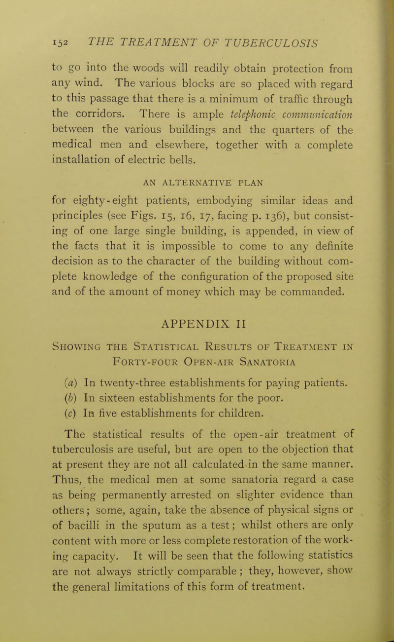 to go into the woods will readily obtain protection from any wind. The various blocks are so placed with regard to this passage that there is a minimum of traffic through the corridors. There is ample telephonic communication between the various buildings and the quarters of the medical men and elsewhere, together with a complete installation of electric bells. AN ALTERNATIVE PLAN for eighty-eight patients, embodying similar ideas and principles (see Figs. 15, 16, 17, facing p. 136), but consist- ing of one large single building, is appended, in view of the facts that it is impossible to come to anj- definite decision as to the character of the building without com- plete knowledge of the configuration of the proposed site and of the amount of money which may be commanded. APPENDIX II Showing the Statistical Results of Treatment in Forty-four Open-air Sanatoria {a) In twenty-three establishments for pa3dng patients. (6) In sixteen establishments for the poor, (c) In five establishments for children. The statistical results of the open-air treatment of tuberculosis are useful, but are open to the objection that at present they are not all calculated in the same manner. Thus, the medical men at some sanatoria regard a case as being permanently arrested on slighter evidence than others; some, again, take the absence of phj-sical signs or of bacilli in the sputum as a test; whilst others are only content with more or less complete restoration of the work- ing capacity. It will be seen that the following statistics are not always strictly comparable ; they, however, show the general limitations of this form of treatment.