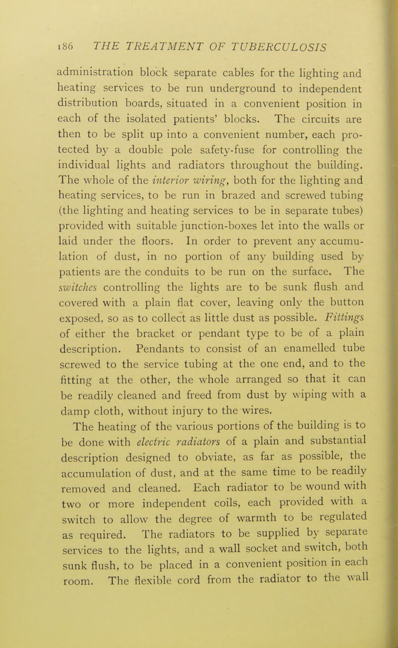 administration block separate cables for the lighting and heating services to be run underground to independent distribution boards, situated in a convenient position in each of the isolated patients' blocks. The circuits are then to be split up into a convenient number, each pro- tected by a double pole safety-fuse for controlling the individual lights and radiators throughout the building. The whole of the interior wiring, both for the lighting and heating services, to be run in brazed and screwed tubing (the lighting and heating services to be in separate tubes) provided with suitable junction-boxes let into the walls or laid under the floors. In order to prevent any accumu- lation of dust, in no portion of any building used by patients are the conduits to be run on the surface. The switches controlling the lights are to be sunk flush and covered with a plain flat cover, leaving only the button exposed, so as to collect as little dust as possible. Fittings of either the bracket or pendant type to be of a plain description. Pendants to consist of an enamelled tube screwed to the service tubing at the one end, and to the fitting at the other, the whole arranged so that it can be readily cleaned and freed from dust by \\ iping with a damp cloth, without injury to the wires. The heating of the various portions of the building is to be done with electric radiators of a plain and substantial description designed to obviate, as far as possible, the accumulation of dust, and at the same time to be readily removed and cleaned. Each radiator to be wound with two or more independent coils, each provided with a switch to allow the degree of warmth to be regulated as required. The radiators to be supplied by separate services to the lights, and a wall socket and switch, both sunk flush, to be placed in a convenient position in each room. The flexible cord from the radiator to the wall