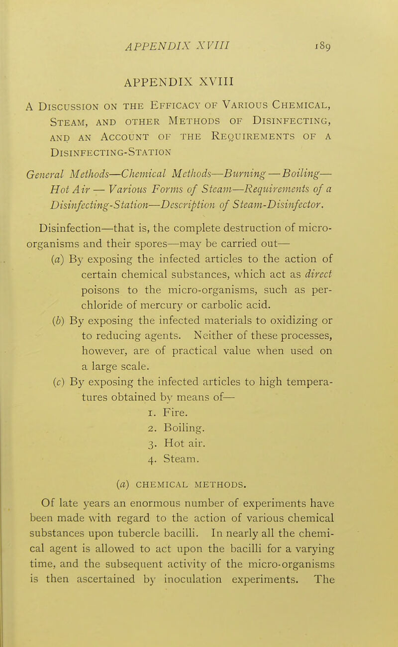 APPENDIX XVIII A Discussion on the Efficacy of Various Chemical, Steam, and other Methods of Disinfecting, AND AN Account of the Requirements of a Disinfecting-Station General Methods—Chemical Methods—Burning —Boiling— Hot Air— Various Forms of Steam—Requirements of a Disinfecting-Station—Description of Steam-Disinfector. Disinfection—that is, the complete destruction of micro- organisms and their spores—may be carried out— (a) By exposing the infected articles to the action of certain chemical substances, which act as direct poisons to the micro-organisms, such as per- chloride of mercurj^ or carbolic acid. {b) By exposing the infected materials to oxidizing or to reducing agents. Neither of these processes, however, are of practical value when used on a large scale. (c) B}' exposing the infected articles to high tempera- tures obtained bv means of— 1. Fire. 2. Boiling. 3. Hot air. 4. Steam. {a) chemical methods. Of late years an enormous number of experiments have been made with regard to the action of various chemical substances upon tubercle bacilli. In nearly all the chemi- cal agent is allowed to act upon the bacilli for a varying time, and the subsequent activity of the micro-organisms is then ascertained by inoculation experiments. The