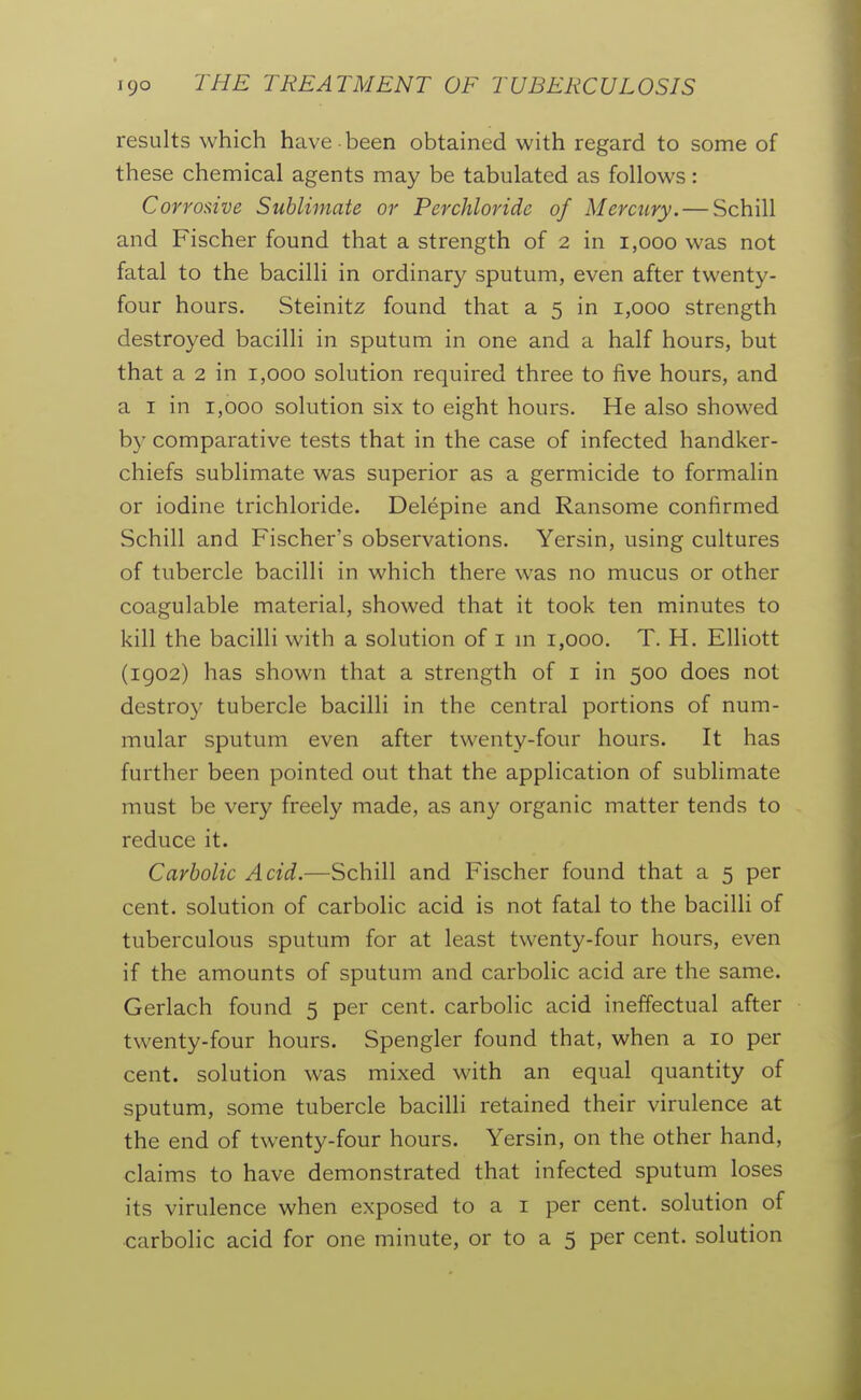 results which have been obtained with regard to some of these chemical agents may be tabulated as follows: Corrosive Sublimate or Perchloride of Mercury. — Schill and Fischer found that a strength of 2 in 1,000 was not fatal to the bacilli in ordinary sputum, even after twenty- four hours. Steinitz found that a 5 in 1,000 strength destroyed bacilli in sputum in one and a half hours, but that a 2 in 1,000 solution required three to five hours, and a I in 1,000 solution six to eight hours. He also showed by comparative tests that in the case of infected handker- chiefs sublimate was superior as a germicide to formalin or iodine trichloride. Delepine and Ransome confirmed Schill and Fischer's observations. Yersin, using cultures of tubercle bacilli in which there was no mucus or other coagulable material, showed that it took ten minutes to kill the bacilli with a solution of i m 1,000. T. H. Elliott (1902) has shown that a strength of i in 500 does not destroy tubercle bacilli in the central portions of num- mular sputum even after twenty-four hours. It has further been pointed out that the application of sublimate must be very freely made, as any organic matter tends to reduce it. Carbolic Acid.—Schill and Fischer found that a 5 per cent, solution of carbolic acid is not fatal to the bacilli of tuberculous sputum for at least twenty-four hours, even if the amounts of sputum and carbolic acid are the same. Gerlach found 5 per cent, carbolic acid ineffectual after twenty-four hours. Spengler found that, when a 10 per cent, solution was mixed with an equal quantity of sputum, some tubercle bacilli retained their virulence at the end of twenty-four hours. Yersin, on the other hand, claims to have demonstrated that infected sputum loses its virulence when exposed to a i per cent, solution of carbolic acid for one minute, or to a 5 per cent, solution