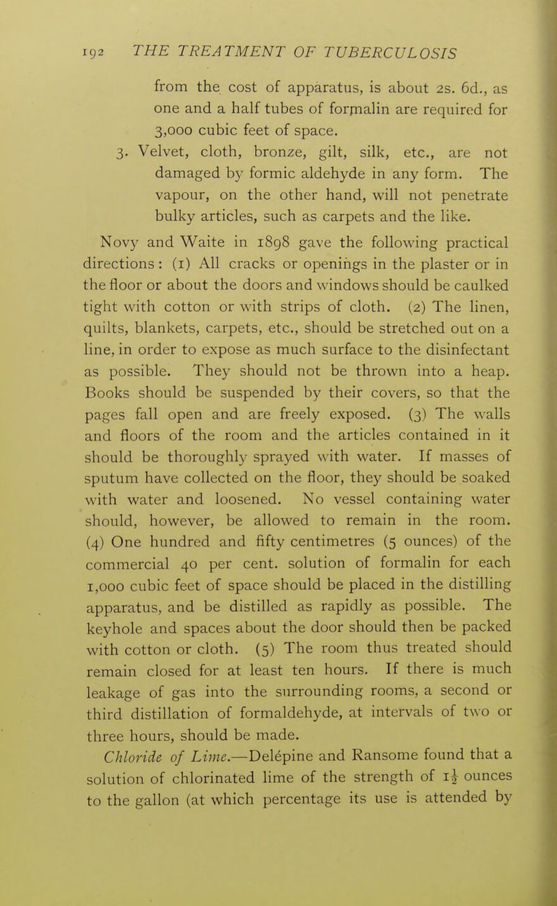 from the cost of apparatus, is about 2s. 6d., as one and a half tubes of forrnalin are required for 3,000 cubic feet of space. 3. Velvet, cloth, bronze, gilt, silk, etc., are not damaged by formic aldehyde in any form. The vapour, on the other hand, will not penetrate bulky articles, such as carpets and the like. Novy and Waite in i8g8 gave the following practical directions : (i) All cracks or openings in the plaster or in the floor or about the doors and windows should be caulked tight with cotton or with strips of cloth. (2) The linen, quilts, blankets, carpets, etc., should be stretched out on a line, in order to expose as much surface to the disinfectant as possible. They should not be thrown into a heap. Books should be suspended by their covers, so that the pages fall open and are freely exposed. (3) The walls and floors of the room and the articles contained in it should be thoroughly sprayed with water. If masses of sputum have collected on the floor, they should be soaked with water and loosened. No vessel containing water should, however, be allowed to remain in the room. (4) One hundred and fifty centimetres (5 ounces) of the commercial 40 per cent, solution of formalin for each 1,000 cubic feet of space should be placed in the distilling apparatus, and be distilled as rapidly as possible. The keyhole and spaces about the door should then be packed with cotton or cloth. (5) The room thus treated should remain closed for at least ten hours. If there is much leakage of gas into the surrounding rooms, a second or third distillation of formaldehyde, at intervals of two or three hours, should be made. Chloride of Lime.—Delepine and Ransome found that a solution of chlorinated lime of the strength of ounces to the gallon (at which percentage its use is attended by