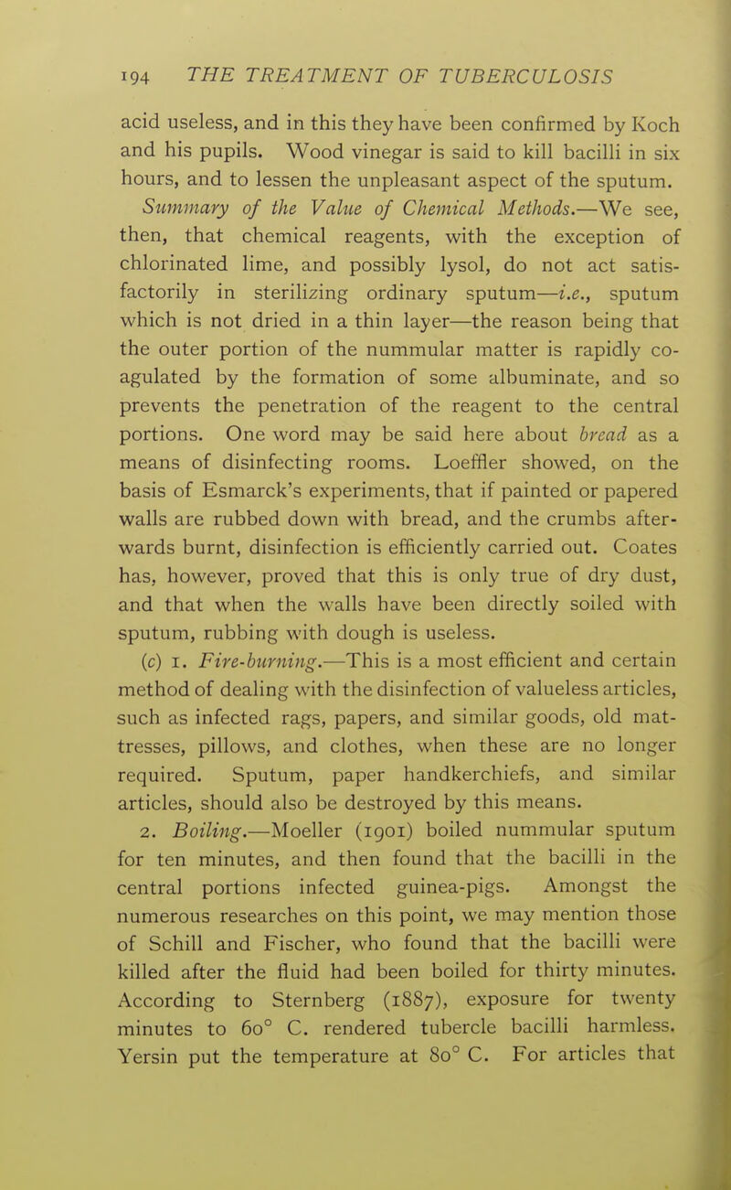 acid useless, and in this they have been confirmed by Koch and his pupils. Wood vinegar is said to kill bacilli in six hours, and to lessen the unpleasant aspect of the sputum. Summary of the Value of Chemical Methods.—We see, then, that chemical reagents, with the exception of chlorinated lime, and possibly lysol, do not act satis- factorily in sterilizing ordinary sputum—i.e., sputum which is not dried in a thin layer—the reason being that the outer portion of the nummular matter is rapidly co- agulated by the formation of some albuminate, and so prevents the penetration of the reagent to the central portions. One word may be said here about bread as a means of disinfecting rooms. Loeffler showed, on the basis of Esmarck's experiments, that if painted or papered walls are rubbed down with bread, and the crumbs after- wards burnt, disinfection is efficiently carried out. Coates has, however, proved that this is only true of dry dust, and that when the walls have been directly soiled with sputum, rubbing with dough is useless. (c) I. Fire-burning.—This is a most efficient and certain method of dealing with the disinfection of valueless articles, such as infected rags, papers, and similar goods, old mat- tresses, pillows, and clothes, when these are no longer required. Sputum, paper handkerchiefs, and similar articles, should also be destroyed by this means. 2. Boiling.—Moeller (1901) boiled nummular sputum for ten minutes, and then found that the bacilh in the central portions infected guinea-pigs. Amongst the numerous researches on this point, we may mention those of Schill and Fischer, who found that the bacilli were killed after the fluid had been boiled for thirty minutes. According to Sternberg (1887), exposure for twenty minutes to 60° C. rendered tubercle bacilli harmless. Yersin put the temperature at 80° C. For articles that