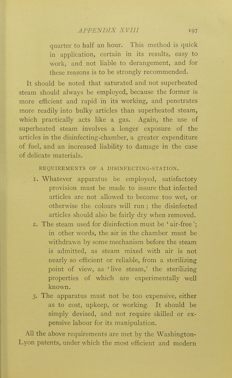 quarter to half an hour. This method is quick in apphcation, certain in its results, easy to work, and not liable to derangement, and for these reasons is to be strongly recommended. It should be noted that saturated and not superheated steam should always be employed, because the former is more efficient and rapid in its working, and penetrates more readily into bulky articles than superheated steam, which practically acts like a gas. Again, the use of superheated steam involves a longer exposure of the articles in the disinfecting-chamber, a greater expenditure of fuel, and an increased liability to damage in the case of delicate materials. REQUIREMENTS OF A DISINFECTING-STATION. 1. Whatever apparatus be employed, satisfactory provision must be made to insure that infected articles are not allowed to become too wet, or otherwise the colours will run ; the disinfected articles should also be fairly dry when removed. 2. The steam used for disinfection must be ' air-free '; in other words, the air in the chamber must be withdrawn by some mechanism before the steam is admitted, as steam mixed with air is not nearly so efficient or reliable, from a sterilizing point of view, as 'live steam,' the sterilizing properties of which are experimentally well known. 3. The apparatus must not be too expensive, either as to cost, upkeep, or working. It should be simply devised, and not require skilled or ex- pensive labour for its manipulation. All the above requirements are met by the Washington- Lyon patents, under which the most efficient and modern I