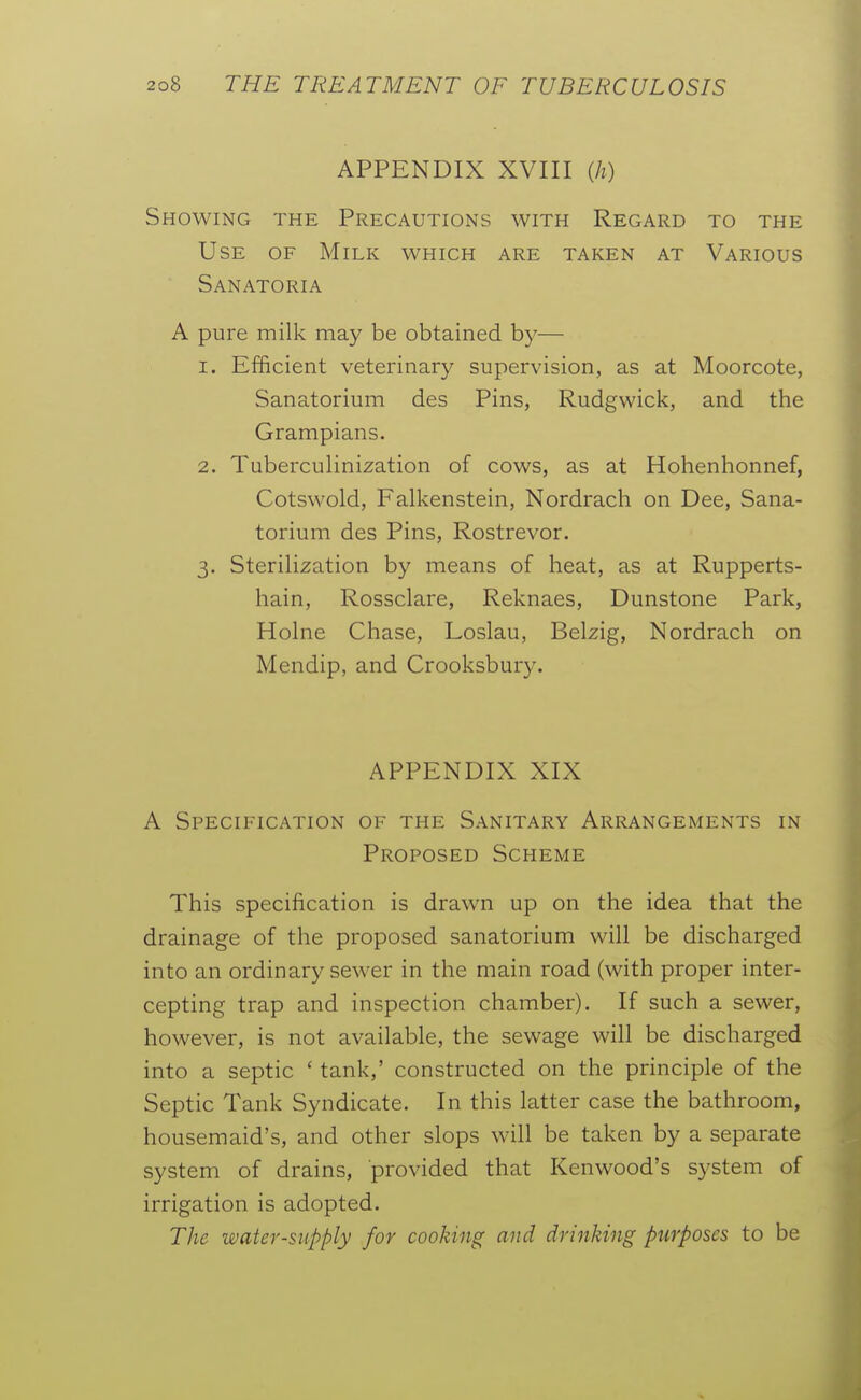 APPENDIX XVIII {h) Showing the Precautions with Regard to the Use of Milk which are taken at Various Sanatoria A pure milk may be obtained hy— 1. Efficient veterinary supervision, as at Moorcote, Sanatorium des Pins, Rudgwick, and the Grampians. 2. Tuberculinization of cows, as at Hohenhonnef, Cotswold, Falkenstein, Nordrach on Dee, Sana- torium des Pins, Rostrevor. 3. Sterilization by means of heat, as at Rupperts- hain, Rossclare, Reknaes, Dunstone Park, Holne Chase, Loslau, Belzig, Nordrach on Mendip, and Crooksbury. APPENDIX XIX A Specification of the Sanitary Arrangements in Proposed Scheme This specification is drawn up on the idea that the drainage of the proposed sanatorium will be discharged into an ordinary sewer in the main road (with proper inter- cepting trap and inspection chamber). If such a sewer, however, is not available, the sewage will be discharged into a septic ' tank,' constructed on the principle of the Septic Tank Syndicate. In this latter case the bathroom, housemaid's, and other slops will be taken by a separate system of drains, provided that Kenwood's system of irrigation is adopted. The water-supply for cooking and drinking purposes to be