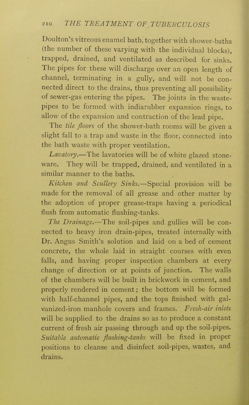 Doulton's vitreous enamel bath, together with shower-baths (the number of these varying with the individual blocks), trapped, drained, and ventilated as described for sinks. The pipes for these will discharge over an open length of channel, terminating in a gully, and will not be con- nected direct to the drains, thus preventing all possibility of sewer-gas entering the pipes. The joints in the waste- pipes to be formed with indiarubber expansion rings, to allow of the expansion and contraction of the lead pipe. The tile floors of the shower-bath rooms will be given a slight fall to a trap and waste in the floor, connected into the bath waste with proper ventilation. Lavatory.—The lavatories will be of white glazed stone- ware. They will be trapped, drained, and ventilated in a similar manner to the baths. Kitchen and Scullery Sinks.—Special provision will be made for the removal of all grease and other matter by the adoption of proper grease-traps having a periodical flush from automatic flushing-tanks. The Drainage.—The soil-pipes and gullies will be con- nected to heavy iron drain-pipes, treated internally with Dr. Angus Smith's solution and laid on a bed of cement concrete, the whole laid in straight courses with even falls, and having proper inspection chambers at every change of direction or at points of junction. The walls of the chambers will be built in brickwork in cement, and properly rendered in cement; the bottom will be formed with half-channel pipes, and the tops finished with gal- Vanized-iron manhole covers and frames. Fresh-air inlets will be supplied to the drains so as to produce a constant current of fresh air passing through and up the soil-pipes. Suitable automatic flushing-tanks will be fixed in proper positions to cleanse and disinfect soil-pipes, wastes, and drains.