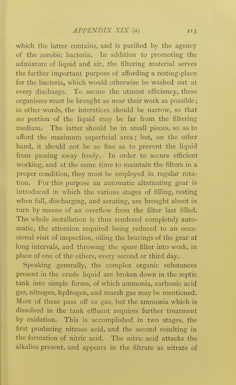 which the latter contains, and is purified by the agency of the aerobic bacteria. In addition to promoting the admixture of hquid and air, the filtering material serves the further important purpose of affording a resting-place for the bacteria, which would otherwise be washed out at every discharge. To secure the utmost efficiency, these organisms must be brought as near their work as possible; in other words, the interstices should be narrow, so that no portion of the liquid may be far from the filtering medium. The latter should be in small pieces, so as to afford the maximum superficial area; but, on the other hand, it should not be so fine as to prevent the liquid from passing away freely. In order to secure efficient working, and at the same time to maintain the filters in a proper condition, they must be employed in regular rota- tion. For this purpose an automatic alternating gear is introduced in which the various stages of filling, resting when full, discharging, and aerating, are brought about in turn by means of an overflow from the filter last filled. The whole installation is thus rendered completely auto- matic, the attention required being reduced to an occa- sional visit of inspection, oiling the bearings of the gear at long intervals, and throwing the spare filter into work, in place of one of the others, every second or third day. Speaking generally, the complex organic substances present in the crude liquid are broken down in the septic tank into simple forms, of which ammonia, carbonic acid gas, nitrogen, hydrogen, and marsh gas may be mentioned. Most of these pass off as gas, but the ammonia which is dissolved in the tank effluent requires further treatment by oxidation. This is accomplished in two stages, the first producing nitrous acid, and the second resulting in the formation of nitric acid. The nitric acid attacks the alkalies present, and appears in the filtrate as nitrate of I