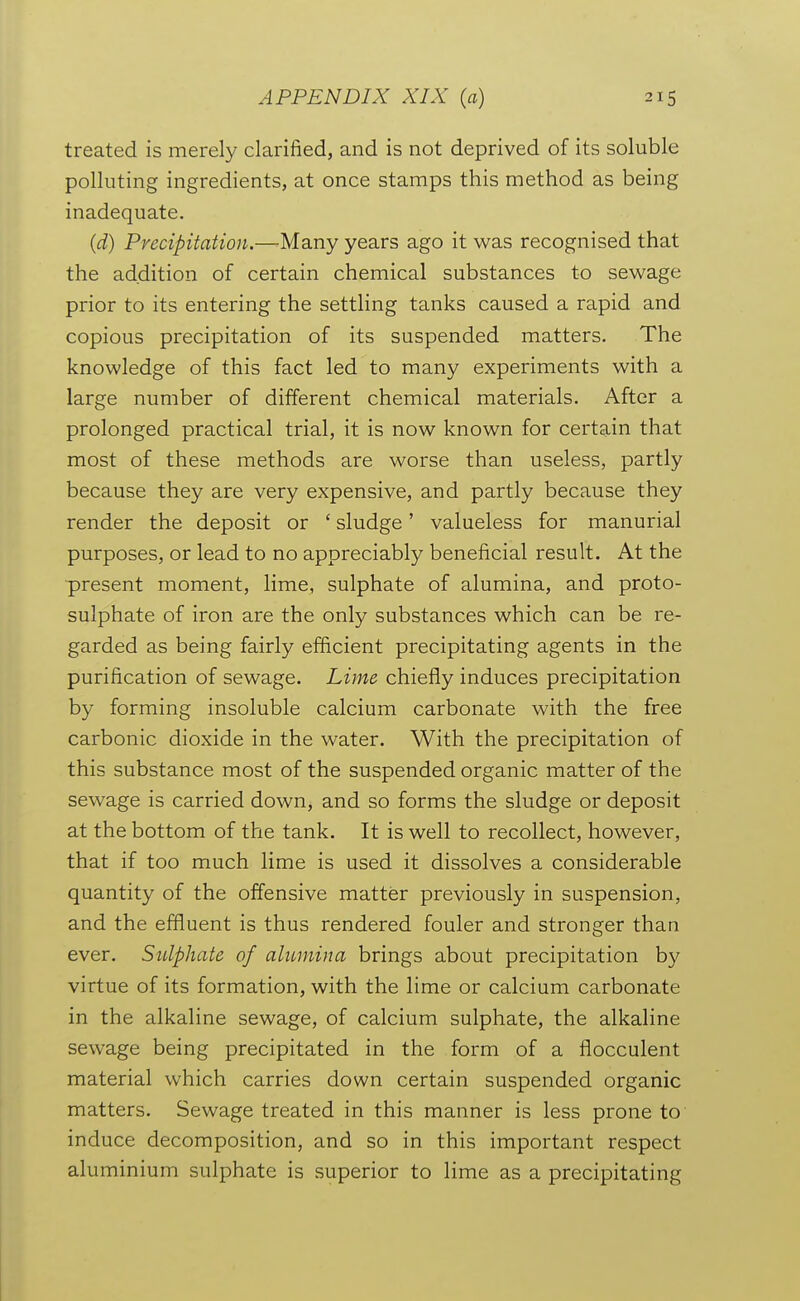 treated is merely clarified, and is not deprived of its soluble polluting ingredients, at once stamps this method as being inadequate. (d) Precipitation.—Many years ago it was recognised that the addition of certain chemical substances to sewage prior to its entering the settling tanks caused a rapid and copious precipitation of its suspended matters. The knowledge of this fact led to many experiments with a large number of different chemical materials. After a prolonged practical trial, it is now known for certain that most of these methods are worse than useless, partly because they are very expensive, and partly because they render the deposit or ' sludge' valueless for manurial purposes, or lead to no appreciably beneficial result. At the present moment, lime, sulphate of alumina, and proto- sulphate of iron are the only substances which can be re- garded as being fairly efficient precipitating agents in the purification of sewage. Lime chiefly induces precipitation by forming insoluble calcium carbonate with the free carbonic dioxide in the water. With the precipitation of this substance most of the suspended organic matter of the sewage is carried down, and so forms the sludge or deposit at the bottom of the tank. It is well to recollect, however, that if too much lime is used it dissolves a considerable quantity of the offensive matter previously in suspension, and the effluent is thus rendered fouler and stronger than ever. Stdphate of alumina brings about precipitation by virtue of its formation, with the lime or calcium carbonate in the alkaline sewage, of calcium sulphate, the alkaline sewage being precipitated in the form of a flocculent material which carries down certain suspended organic matters. Sewage treated in this manner is less prone to induce decomposition, and so in this important respect aluminium sulphate is superior to lime as a precipitating