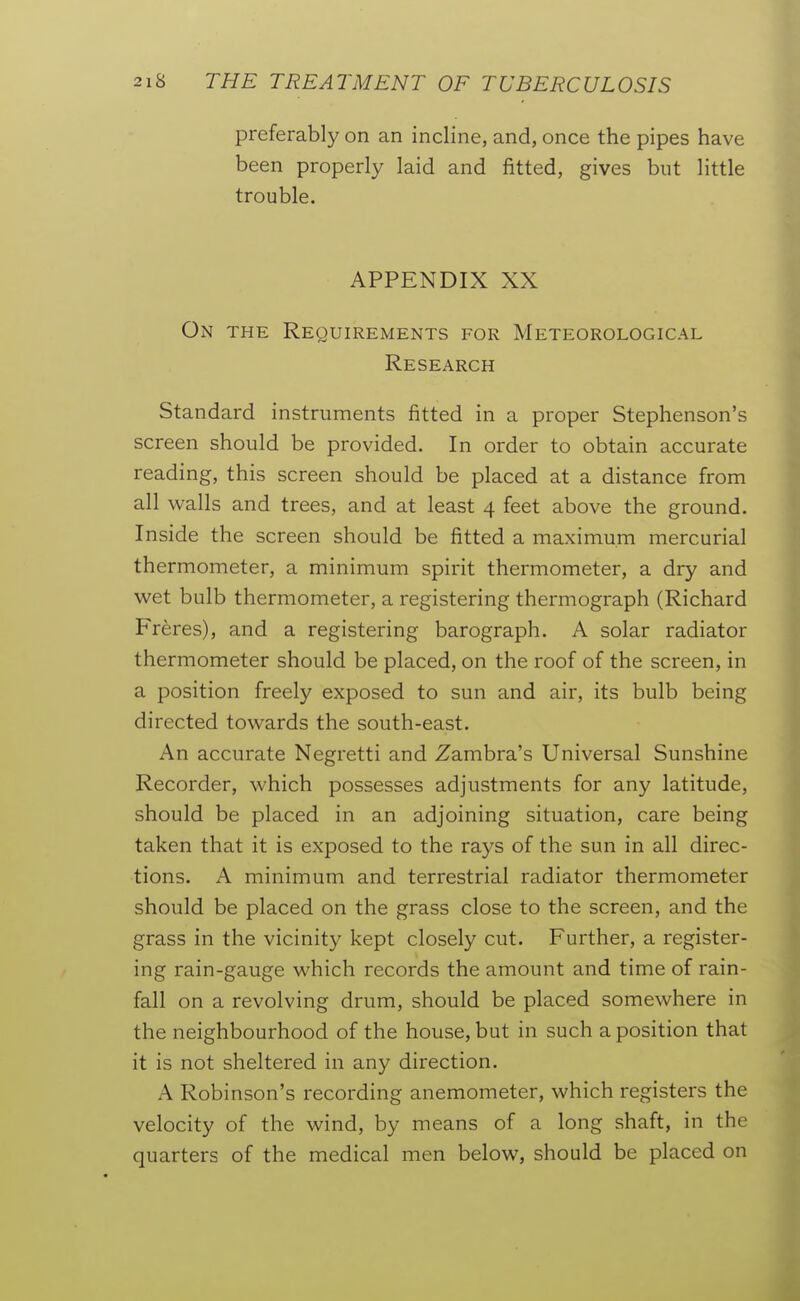 preferably on an incline, and, once the pipes have been properly laid and fitted, gives but little trouble. APPENDIX XX On the Requirements for Meteorological Research Standard instruments fitted in a proper Stephenson's screen should be provided. In order to obtain accurate reading, this screen should be placed at a distance from all walls and trees, and at least 4 feet above the ground. Inside the screen should be fitted a maximum mercurial thermometer, a minimum spirit thermometer, a dry and wet bulb thermometer, a registering thermograph (Richard Freres), and a registering barograph. A solar radiator thermometer should be placed, on the roof of the screen, in a position freely exposed to sun and air, its bulb being directed towards the south-east. An accurate Negretti and Zambra's Universal Sunshine Recorder, which possesses adjustments for any latitude, should be placed in an adjoining situation, care being taken that it is exposed to the rays of the sun in all direc- tions. A minimum and terrestrial radiator thermometer should be placed on the grass close to the screen, and the grass in the vicinity kept closely cut. Further, a register- ing rain-gauge which records the amount and time of rain- fall on a revolving drum, should be placed somewhere in the neighbourhood of the house, but in such a position that it is not sheltered in any direction. A Robinson's recording anemometer, which registers the velocity of the wind, by means of a long shaft, in the quarters of the medical men below, should be placed on