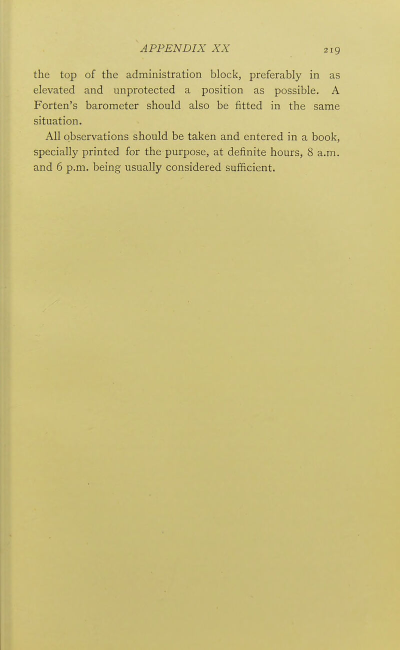 APPENDIX XX the top of the administration block, preferably in as elevated and unprotected a position as possible. A Forten's barometer should also be fitted in the same situation. All observations should be taken and entered in a book, specially printed for the purpose, at definite hours, 8 a.m. and 6 p.m. being usually considered sufficient.