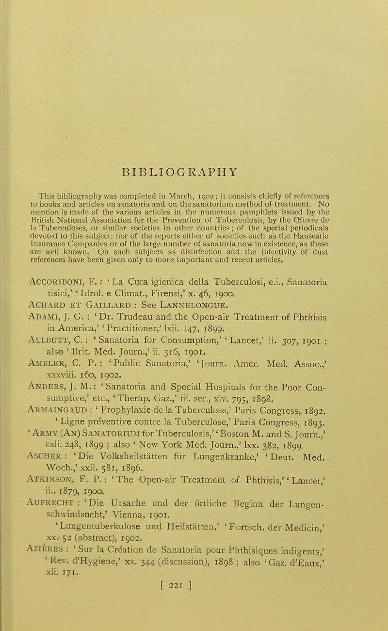 BIBLIOGRAPHY This bibliography was completed in March, 1902 ; it consists chiefly of references to books and articles on sanatoria and on the sanatorium method of treatment. No mention is made of the various articles in the numerous pamphlets issued by the British National Association for the Prevention of Tuberculosis, by the CEuvre de la Tuberculoses, or similar societies in other countries ; of the special periodicals devoted to this subject; nor of the reports either of societies such as the Hanseatic Insurance Companies or of the large number of sanatoria now in existence, as these are well known. On such subjects as disinfection and the infectivity of dust references have been given only to more important and recent articles. ACCORIBONI, F.: 'La Cura igienica della Tuberculosi, e.i., Sanatoria tisici,' ' Idrol. e Climat., Firenzi,' x. 46, 1900. ACHARD ET Gaillard : See Lannelongue. Adami, J. G. : ' Dr. Trudeau and the Open-air Treatment of Phthisis in America,' 'Practitioner,' Ixii. 147, 1899. Allbuti', C. : ' Sanatoria for Consumption,' ' Lancet,' ii. 307, 1901 ; also ' Brit. Med. Journ.,' ii. 316, 1901. Ambler, C. P.: 'Public Sanatoria,' 'Journ. Amer. Med. Assoc.,' xxxviii. 160, 1902. Anders, J. M. : ' Sanatoria and Special Hospitals for the Poor Con- sumptive,' etc., 'Therap. Gaz.,' iii. sen, xiv. 795, 1898. Armaingaud : ' Prophylaxie de la Tuberculose,' Paris Congress, 1892. ' Ligne preventive contre la Tuberculose,' Paris Congress, 1893. ' Army (An) Sanatorium for Tuberculosis,'' Boston M. and S. Journ.,' cxli. 248, 1899 ; also ' New York Med. Journ.,' Ixx. 382, 1899. ASCHER : ' Die Volksheilstatten fur Lungenkranke,' ' Deut. Med. Woch.,' xxii. 581, 1896. Atkinson, F. P.: ' The Open-air Treatment of Phthisis,'' Lancet,' ii., 1879, 1900. Aufrecht : 'Die Ursache und der ortliche Beginn der Lungen- schwindsucht,' Vienna, 1901. ' Lungentuberkulose und Heilstatten,' ' Fortsch. der Medicin,' XX. 52 (abstract), 1902. Azieres : 'Sur la Creation de Sanatoria pour Phthisiques indigents,' ' Rev. d'Hygiene,' xx. 344 (discussion), 1898 ; also 'Gaz. d'Eaux,' xli. 171.