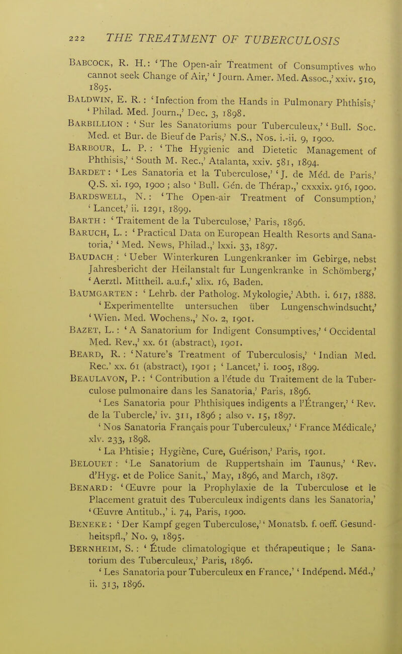 Babcock, R. H.: 'The Open-air Treatment of Consumptives who cannot seek Change of Air,' ' Journ. Amer. Med. Assoc.,' xxiv. 510 1895. Baldwin, E. R. : 'Infection from the Hands in Pulmonary Phthisis,' ' Philad. Med. Journ.,' Dec. 3, 1898. Barb[LLION : ' Sur les Sanatoriums pour Tuberculeux,' ' Bull. Soc. Med. et Bur. de Bieuf de Paris,' N.S., Nos. i.-ii. 9, 1900. Barbour, L. P. : ' The Hygienic and Dietetic Management of Phthisis,' ' South M. Rec.,' Atalanta, xxiv. 581, 1894. Bardet : ' Les Sanatoria et la Tuberculose,' ' J. de M6d. de Paris,' Q.S. xi. 190, 1900 ; also ' Bull. Gdn. de Thdrap.,' cxxxix. 916, 1900. Bardswell, N. : ' The Open-air Treatment of Consumption,' ' Lancet,' ii. 1291, 1899. Barth : 'Traitement de la Tuberculose,' Paris, 1896. Baruch, L. : ' Practical Data on European Health Resorts and Sana- toria,' ' Med. News, Philad.,' Ixxi. 33, 1897. Baudach : 'Ueber Winterkuren Lungenkranker im Gebirge, nebst Jahresbericht der Heilanstalt fur Lungenkranke in Schomberg,' 'Aerztl. Mittheil. a.u.f.,' xlix. 16, Baden. Baumgarten : ' Lehrb. der Patholog. Mykologie,' Abth. i. 617, 1888. ' Experimentellte untersuchen iiber Lungenschwindsucht,' 'Wien. Med. Wochens.,' No. 2, 1901. Bazet, L. : ' a Sanatorium for Indigent Consumptives,'' Occidental Med. Rev.,' xx. 61 (abstract), 1901. Beard, R. : 'Nature's Treatment of Tuberculosis,' 'Indian Med. Rec' XX. 6i (abstract), 1901 ; ' Lancet,' i. 1005, 1899. Beaulavon, p. : ' Contribution a I'dtude du Traitement de la Tuber- culose pulmonaire dans les Sanatoria,' Paris, 1896. ' Les Sanatoria pour Phthisiques indigents a I'Etranger,' ' Rev. de la Tubercle,' iv. 311, 1896 ; also v. 15, 1897. ' Nos Sanatoria Frangais pour Tuberculeux,' ' France Mddicale,' xlv. 233, 1898. ' La Phtisie; Hygiene, Cure, Guerison,' Paris, 1901. Belouet : ' Le Sanatorium de Ruppertshain im Taunus,' ' Rev. d'Hyg. etde Police Sanit.,' May, 1896, and March, 1897. Benard : ' Oiuvre pour la Prophylaxie de la Tuberculose et le Placement gratuit des Tuberculeux indigents dans les Sanatoria,' 'CEuvre Antitub.,' i. 74, Paris, 1900. Beneke : ' Der Kampf gegen Tuberculose,'' Monatsb. f. oeff. Gesund- heitspfl.,' No. 9, 1895. Bernheim, S. : ' ^Itude climatologique et thdrapeutique ; le Sana- torium des Tuberculeux,' Paris, 1896. ' Les Sanatoria pour Tuberculeux en France,'' Inddpend. Med.,' ii. 313, 1896.