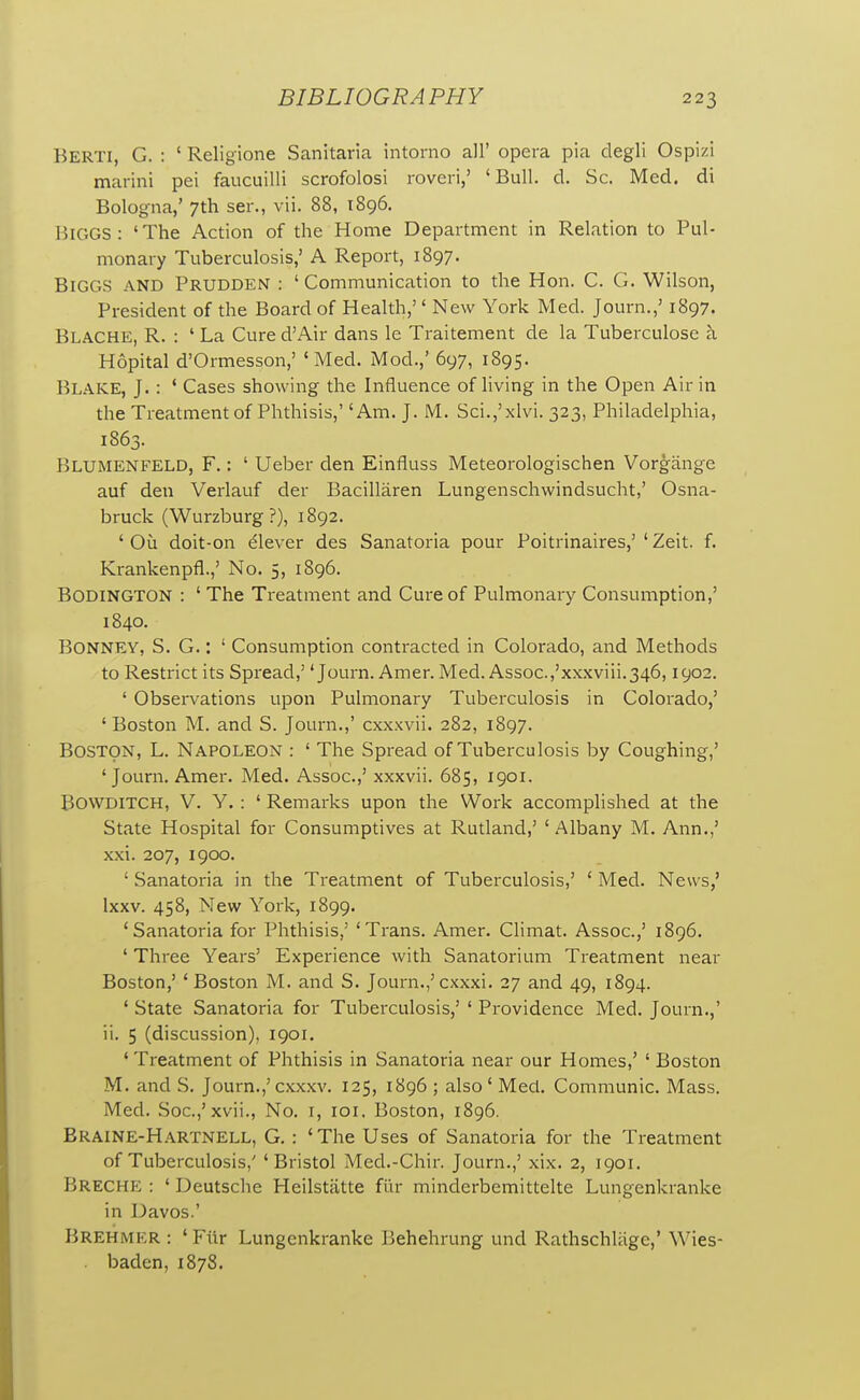 Berti, G. : ' Religione Sanitaria intorno all' opera pia degli Ospizi marini pel faucuilli scrofolosi rover!,' 'Bull. d. Sc. Med. di Bologna,' 7th ser., vii. 88, 1896. Biggs ; 'The Action of the Home Department in Relation to Pul- monary Tuberculosis,' A Report, 1897. Biggs and Prudden : 'Communication to the Hon. C. G. Wilson, President of the Board of Health,'' New York Med. Journ.,' 1897. Blache, R. : 'La Cured'Air dans le Traitement de la Tuberculosa a Hopital d'Ormesson,' 'Med. Mod.,' 697, 1895. Blake, J. : ' Cases showing the Influence of living in the Open Air in the Treatment of Phthisis,' 'Am. J. M. Sci.,'xlvi. 323, Philadelphia, 1863. Blumenfeld, F. : ' Ueber den Einfluss Meteorologischen Vorgange auf den Verlauf der Bacillaren Lungenschwindsucht,' Osna- bruck (Wurzburg ?), 1892. ' Ou doit-on Clever des Sanatoria pour Poitrinaires,' ' Zeit. f. Krankenpfl.,' No. 5, 1896. Bodington : ' The Treatment and Cure of Pulmonary Consumption,' 1840. BONNEV, S. G.: ' Consumption contracted in Colorado, and Methods to Restrict its Spread,' 'Journ. Amer. Med. Assoc.,'xxxviii.346,1902. ' Observations upon Pulmonary Tuberculosis in Colorado,' 'Boston M. and S. Journ.,' cxxxvii. 282, 1897. Boston, L. Napoleon : ' The Spread of Tuberculosis by Coughing,' 'Journ. Amer. Med. Assoc.,' xxxvii. 685, 1901. BOWDITCH, V. y. : ' Remarks upon the Woi-k accomplished at the State Hospital for Consumptives at Rutland,' ' Albany M. Ann.,' xxi. 207, 1900. ' Sanatoria in the Treatment of Tuberculosis,' ' Med. News,' Ixxv. 458, New York, 1899. 'Sanatoria for Phthisis,' 'Trans. Amer. Climat. Assoc.,' 1896. ' Three Years' Experience with Sanatorium Treatment near Boston,' 'Boston M. and S. Journ.,'cxxxi. 27 and 49, 1894. ' State Sanatoria for Tuberculosis,' ' Providence Med. Journ.,' ii. 5 (discussion), 1901. 'Treatment of Phthisis in Sanatoria near our Homes,' ' Boston M. and S. Journ.,'cxxxv. 125, 1896 ; also' Med. Communic. Mass. Med. Soc.,'xvii., No. i, loi. Boston, 1896. Eraine-Hartnell, G. : 'The Uses of Sanatoria for the Treatment of Tuberculosis,' 'Bristol Med.-Chir. Journ.,' xix. 2, 1901. Breche : ' Deutsche Heilstatte fiir minderbemittelte Lungenkranke in Davos.' Brehmkr : ' Fiir Lungenkranke Behehrung und Rathschliige,' Wies- . baden, 1878.