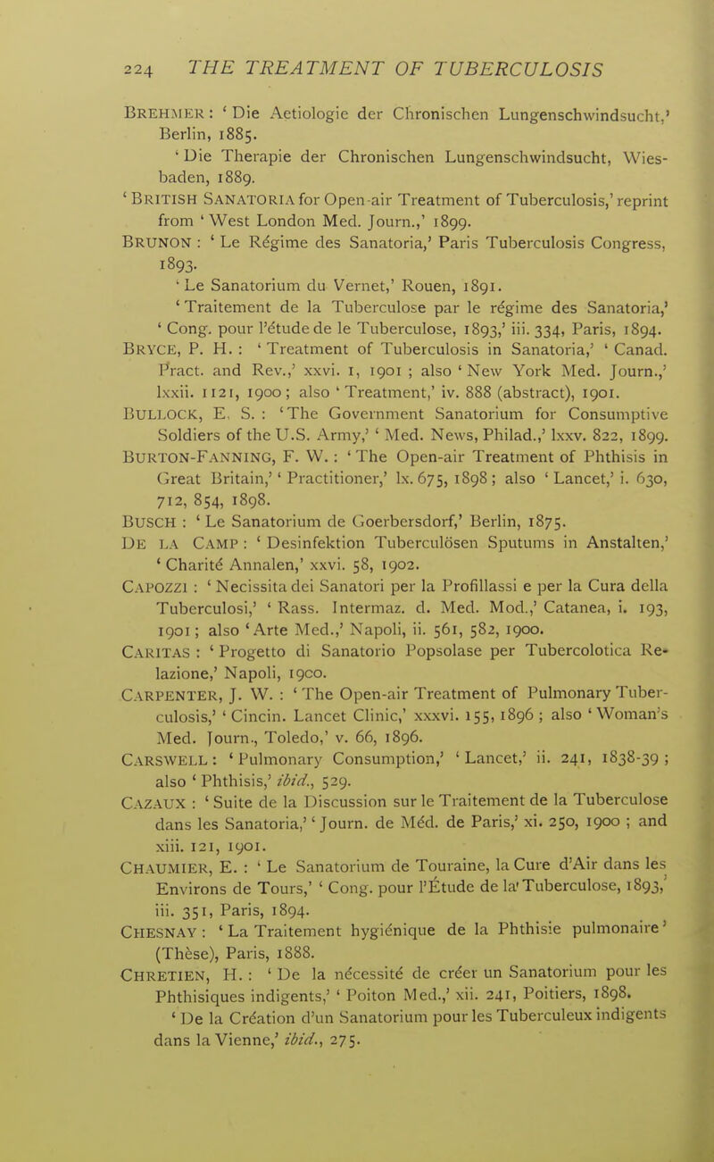 Brehmer: 'Die Aetiologie der Chronischen Lungenschwindsucht.' Berlin, 1885. ' Die Therapie der Chronischen Lungenschwindsucht, Wies- baden, 1889. ' British Sanatoria for Open-air Treatment of Tuberculosis,' reprint from 'West London Med. Journ.,' 1899. Brunon : ' Le Regime des Sanatoria,' Paris Tuberculosis Congress, 1893. ' Le Sanatorium du Vernet,' Rouen, 1891. ' Traitement de la Tuberculose par le regime des Sanatoria,' ' Cong, pour I'dtudede le Tuberculose, 1893,' iii. 334, Paris, 1894. Bryce, p. H. : ' Treatment of Tuberculosis in Sanatoria,' ' Canad. Pract. and Rev.,' xxvi. i, 1901 ; also 'New York Med. Journ.,' Ixxii. 1121, 1900; also 'Treatment,' iv. 888 (abstract), 1901. Bullock, E, S. : 'The Government Sanatorium for Consumptive Soldiers of the U.S. Army,' ' Med. News, Philad.,' Ixxv. 822, 1899. Burton-Fanning, F. W. : ' The Open-air Treatment of Phthisis in Great Britain,'' Practitioner,' Ix. 675, 1898; also 'Lancet,' i. 630, 712, 854, 1898. Busch : ' Le Sanatorium de Goerbersdorf,' Berlin, 1875. De la Camp : ' Desinfektion Tuberculosen Sputums in Anstalten,' ' Charitd Annalen,' xxvi. 58, 1902. Capozzi : ' Necissitadei Sanatori per la Profillassi e per la Cura della Tuberculosi,' ' Rass. Intermaz. d. Med. Mod.,' Catanea, i. 193, 1901; also 'Arte Med.,' Napoli, ii. 561, 582, 1900. Caritas : ' Progetto di Sanatorio Popsolase per Tubercolotica Re- lazione,' Napoli, 1900. Carpenter, J. W. : ' The Open-air Treatment of Pulmonary Tuber- culosis,' ' Cincin. Lancet Clinic,' xxxvi. 155, 1896 ; also 'Woman's Med. Journ., Toledo,' v. 66, 1896. Carswell : 'Pulmonary Consumption,' 'Lancet,' ii. 241, 1838-39; also ' Phthisis,' ibid., 529. Cazaux : ' Suite de la Discussion sur le Traitement de la Tuberculose dans les Sanatoria,'' Journ. de Mdd. de Paris,' xi. 250, 1900 ; and xiii. 121, 1901. Chaumier, E. : ' Le Sanatorium de Touraine, la Cure d'Air dans les Environs de Tours,' ' Cong, pour I'Etude de la'Tuberculose, 1893,' iii. 351, Paris, 1894. Chesnay : ' La Traitement hygidnique de la Phthisie pulmonaire' (These), Paris, 1888. Chretien, H. : ' De la ndcessitd de cr^er un Sanatorium pour les Phthisiques indigents,' ' Poiton Med.,' xii. 241, Poitiers, 1898. ' De la Crdation d'un Sanatorium pour les Tuberculeux indigents dans la Vienne,' ibid., 275.