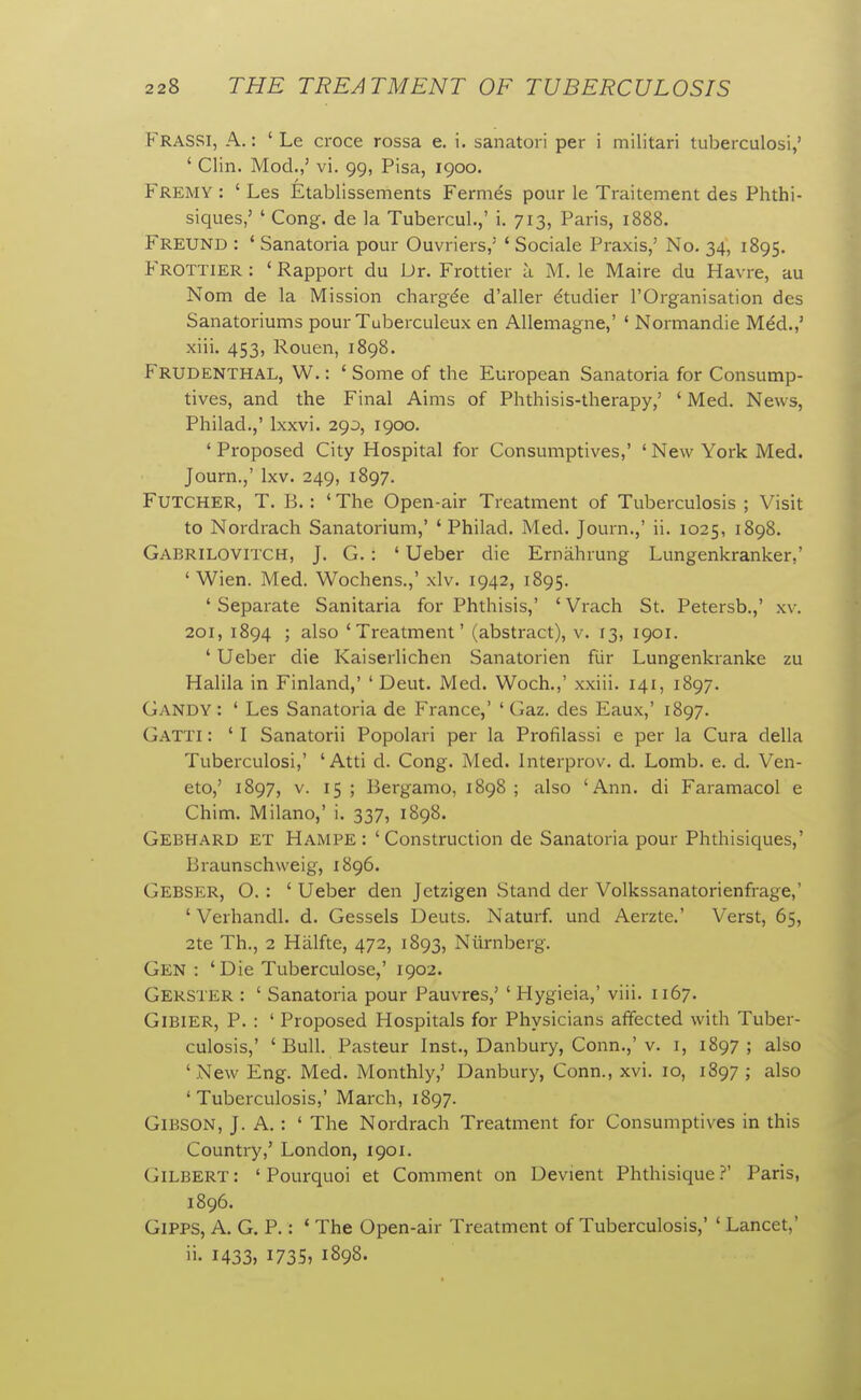 Frassi, a. : ' Le croce rossa e. i. sanatori per i militari tuberculosi,' ' Clin. Mod.,' vi. 99, Pisa, 1900. Fremy : ' Les Etablissements Fermes pour le Traitement des Phthi- siques,' ' Cong, de la Tubercul.,' i. 713, Paris, 1888. Freund : ' Sanatoria pour Ouvriers,' ' Sociale Praxis,' No. 34, 1895. Frottier : ' Rapport du Dr. Frottier a M. le Maire du Havre, au Nom de la Mission chargde d'aller dtudier I'Organisation des Sanatoriums pour Tuberculeux en Allemagne,' ' Normandie M6d.,' xiii. 453, Rouen, 1898. Frudenthal, W. : ' Some of the European Sanatoria for Consump- tives, and the Final Aims of Phthisis-therapy,' ' Med. News, Philad.,' Ixxvi. 290, 1900. ' Proposed City Hospital for Consumptives,' ' New York Med. Journ.,' Ixv. 249, 1897. FuTCHER, T. B. : ' The Open-air Treatment of Tuberculosis ; Visit to Nordrach Sanatorium,' 'Philad. Med. Journ.,' ii. 1025, 1898. Gabrilovitch, J. G. : ' Ueber die Ernahrung Lungenkranker,' ' Wien. Med. Wochens.,' xlv. 1942, 1895. ' Separate Sanitaria for Phthisis,' ' Vrach St. Petersb.,' xv. 201, 1894 ; also 'Treatment' (abstract), v. 13, 1901. ' Ueber die Kaiserlichen Sanatorien fiir Lungenkranke zu Halila in Finland,' ' Deut. Med. Woch.,' xxiii. 141, 1897. Gandy : ' Les Sanatoria de France,' ' Gaz. des Eaux,' 1897. Gatti : ' I Sanatorii Popolari per la Profilassi e per la Cura della Tuberculosi,' 'Atti d. Cong. Med. Interprov. d. Lomb. e. d. Ven- eto,' 1897, v. 15 ; Bergamo, 1898 ; also 'Ann. di Faramacol e Chim. Milano,' i. 337, 1898. Gebhard et Hampe: 'Construction de Sanatoria pour Phthisiques,' Braunschweig, 1896. Gebser, O. : ' Ueber den Jetzigen Stand der Volkssanatorienfrage,' ' Verhandl. d. Gessels Deuts. Naturf. und Aerzte.' Verst, 65, 2te Th., 2 Halfte, 472, 1893, Niirnberg. Gen : 'Die Tuberculose,' 1902. Gerster : ' Sanatoria pour Pauvres,' ' Hygieia,' viii. 1167. GiBiER, P. : ' Proposed Hospitals for Physicians affected with Tuber- culosis,' ' Bull. Pasteur Inst., Danbury, Conn.,'v. i, 1897; also 'New Eng. Med. Monthly,' Danbury, Conn., xvi. 10, 1897 ; also 'Tuberculosis,' March, 1897. Gibson, J. A.: ' The Nordrach Treatment for Consumptives in this Country,' London, 1901. Gilbert : ' Pourquoi et Comment on Devient Phthisique ?' Paris, 1896. GiPPS, A. G. P.: ' The Open-air Treatment of Tuberculosis,' ' Lancet,' ii. 1433, 1735, 1898.