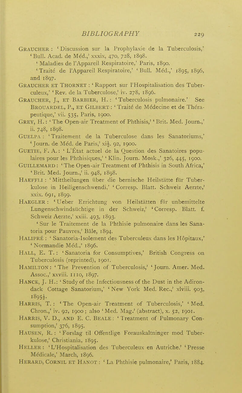 Graucher : ' Discussion sur la Prophylaxie de la Tuberculosis,' 'Bull. Acad, de Med.,' xxxix, 470, 728, 1898. ' Maladies de I'Appareil Respiratoire,' Paris, 1890. 'Traite de I'Appareil Respiratoire,' 'Bull. Mdd.,' 1895, 1896, and 1897. Graucher ET Thornet : ' Rapport sur I'Hospitalisation des Tuber- culeux,' 'Rev. de la Tuberculose,' iv. 278, 1896. Graucher, J., et Barbier, H. : 'Tuberculosis pulmonaire.' See Brouardel, p., et Gilbert : ' Traits de M^decine et de Thdra- peutique,' vii. 535, Paris, 1900. Grey, H. : ' The Open-air Treatment of Phthisis,' ' Brit. Med. Journ.,' ii. 748, 1898. GUELPA : 'Traitement de la Tuberculose dans les Sanatoriums,' 'Journ. de Med. de Paris,' xi^. 92, 1900. GUETIE, ¥. A.: ' L'Etat actuel de la Question des Sanatoires popu- laires pour les Phthisiques,' ' Klin. Journ. Mosk.,' 326, 445, igoo. GuiLLEMARD : 'The Open-air Treatment of Phthisis in South Africa,' 'Brit. Med. Journ.,' ii. 948, 1898. Haeffli : ' Mittheilungen i'lber die bernische Heilstatte fiir Tuber- kulose in Heiligenschwendi,' ' Corresp. Blatt. Schweiz Aerzte,' xxix. 691, 1899. HaEGLER : ' Ueber Errichtung von Heilstatten fiir unbemittelte Lungenschwindsiichtige in der Schweiz,' ' Corresp. Blatt. f. Schweiz Aerzte,' xxiii. 493, 1893. ' Sur le Traitement de la Phthisie pulmonaire dans les Sana- toria pour Fauvres,' Bale, 1894. Halipre : ' Sanatoria-Isolement des Tuberculeux dans les Hopitaux,' ' Normandie Mdd.,' 1896. Hall, E. T. : ' Sanatoria for Consumptives,' British Congress on Tuberculosis (reprinted), 190T. Hamilton : ' The Prevention of Tuberculosis,' ' Journ. Amer. Med. Assoc.,' xxviii. mo, 1897. Hance, J. H.: ' Study of the Infectiousness of the Dust in the Adiron- dack Cottage Sanatorium,' ' New York Med. Rec.,' xlviii. 903, 18951- Harris, T. : 'The Open-air Treatment of Tuberculosis,' 'Med. Chron.,' iv. 92, 1900; also 'Med. Mag.' (abstract), x. 52, 1901. Harris, V. D., and E. C. Beale : ' Treatment of Pulmonary Con- sumption,' 376, 1895. Hausen, R. : ' Forslag til Offentlige Forauskaltninger mod Tuber- kulose,' Christiania, 1895. Heller: 'L'Hospitalisation des Tuberculeux en Autriche,' ' Presse Mddicale,' March, 1896. Herard, Cornil et Hanot : ' La Phthisie pulmonaire,' Paris, 1884.