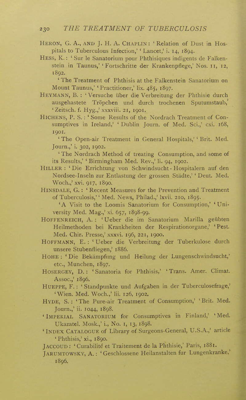 Heron, G. A., and J. H. A. Chaplin: ' Relation of Dust in Hos- pitals to Tuberculous Infection,' ' Lancet,' i. 14, 1894. Hess, K. : ' Sur le Sanatorium pour Phthisiques indigents do Falken- stein in Taunus,'' Fortschritte der Krankenpflege,'Nos. li, 12, 1892. ' The Treatment of Phthisis at the Falkenstein Sanatorium on Mount Taunus,' 'Practitioner,' lix. 485, 1897. Heymann, B. : ' Versuche ilber die Verbreitung der Phthisie durch ausgehastete Tropchen und durch trochenen Sputumstaub,' ' Zeitsch. f. Hyg.,' xxxviii. 21, igoi. HiCHENS, P. S. : 'Some Results of the Nordrach Treatment of Con- sumptives in Ireland,' ' Dublin Journ. of Med. Sci.,' cxi. 168, 1901. ' The Open-air Treatment in General Hospitals,' ' Brit. Med. Journ.,' i. 302, 1902. ' The Nordrach Method of treating Consumption, and some of its Results,' ' Birmingham Med. Rev.,' li. 94, 1902. HiLLER : 'Die Errichtung von Schwindsucht- Hospitalern auf den Nordsee-Inseln zur Entlastung der grossen Stadte,' ' Deut. Med. Woch.,' xvi. 917, 1890. Hinsdale, G. : ' Recent Measures for the Prevention and Treatment of Tuberculosis, Med. News, Philad.,' Ixvii. 210, 1895. 'A Visit to the Loomis Sanatorium for Consumption,' 'Uni- versity Med. Mag.,' xi. 657, 1898-99. Hoffenreich, a. : ' Uebcr die im Sanatorium Marilla geiibten Heilmethoden bei Krankheiten der Respirationorgane,' 'Pest. Med. Chir. Presse,' xxxvi. 196, 221, 1900. Hoffmann, E. : ' Ueber die Verbreitung der Tuberkulose durch unsere Stubenfliegen,' 1886. HOHE : ' Die Bekiimpfung und Heilung der Lungenschwindsucht,' etc., Munchen, 1897. HOSERGEY, D. : ' Sanatoria for I'hthisis,' ' Trans. Amer. Climat. Assoc.,' 1896. HUEPPE, F. : ' Standpunkte und Aufgaben in der Tuberculosefrage,' 'Wien. Med. Woch.,' Hi. 126, 1902. Hyde, S. : 'The Pure-air Treatment of Consumption,' 'Brit. Med. Journ.,' ii. 1044, 1898. 'Imperial Sanatorium for Consumptives in Finland,' 'Med. Ukazatel. Mosk.,' i.. No. i, 13, 1898. ' Index Catalogue of Library of Surgeons-General, U.S.A.,' article ' Phthisis,' xi., 1890. Jaccoud: 'Curability et Traitement de la Phthisic,' Paris, 1881. Jarumtowsky, A. : ' Geschlossenc Heilanstalten fur Lungenkranke,' 1896.