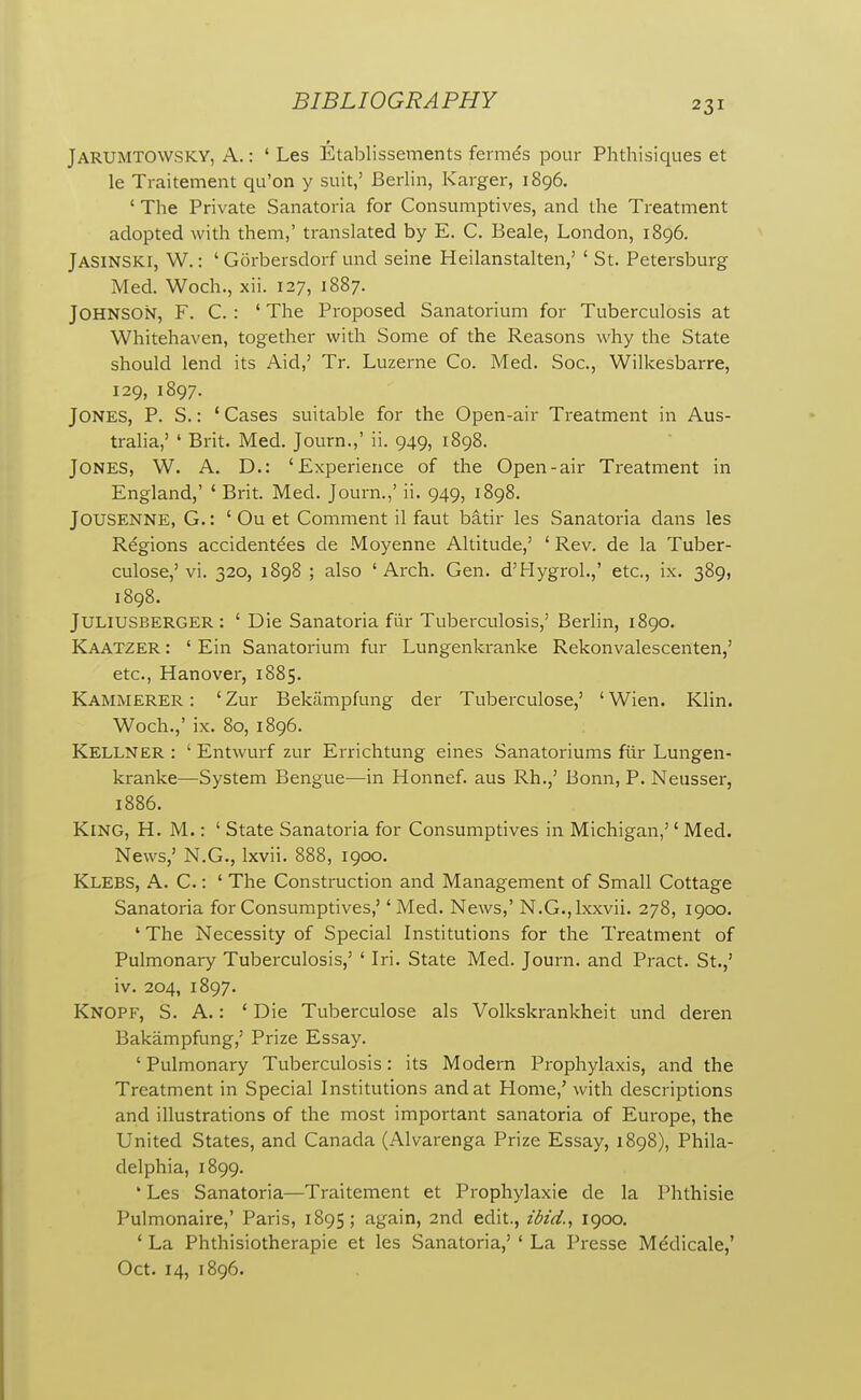 Jarumtowsky, A.: ' Les Etablissements fermds pour Phthisiques et le Traitement qu'on y suit,' Berlin, Karger, 1896. ' The Private Sanatoria for Consumptives, and the Treatment adopted with them,' translated by E. C. Beale, London, 1896. Jasinski, W. : ' Gorbersdorf und seine Heilanstalten,' ' St. Petersburg Med. Woch., xii. 127, 1887. Johnson, F. C. : ' The Proposed Sanatorium for Tuberculosis at Whitehaven, together with Some of the Reasons why the State should lend its Aid,' Tr. Luzerne Co. Med. Soc, Wilkesbarre, 129, 1897. Jones, P. S. : * Cases suitable for the Open-air Treatment in Aus- tralia,' ' Brit. Med. Journ.,' ii. 949, 1898. Jones, W. A. D.: 'Experience of the Open-air Treatment in England,' ' Brit. Med. Journ.,' ii. 949, 1898. Jousenne, G. : ' Ou et Comment il faut batir les Sanatoria dans les Regions accident^es de Moyenne Altitude,' ' Rev. de la Tuber- culose,' vi. 320, 1898 ; also ' Arch. Gen. d'Hygrol.,' etc., ix. 389, 1898. JULIUSBERGER : ' Die Sanatoria fiir Tuberculosis,' Berlin, 1890. Kaatzer : ' Ein Sanatorium fur Lungenkranke Rekonvalescenten,' etc., Hanover, 1885. Kammerer : 'Zur Bekiimpfung der Tuberculose,' 'Wien. Klin. Woch.,' ix. 80, 1896. Kellner : ' Entwurf zur Errichtung eines Sanatoriums fiir Lungen- kranke—System Bengue—in Honnef. aus Rh.,' Bonn, P. Neusser, 1886. King, H. M. : ' State Sanatoria for Consumptives in Michigan,'' Med. News,' N.G., Ixvii. 888, 1900. Klebs, a. C. : ' The Construction and Management of Small Cottage Sanatoria for Consumptives,' 'Med. News,' N.G.,lxxvii. 278, 1900. ' The Necessity of Special Institutions for the Treatment of Pulmonary Tuberculosis,' ' Iri. State Med. Journ. and Pract. St.,' iv. 204, 1897. Knopf, S. A.: ' Die Tuberculose als Volkskrankheit und deren Bakampfung,' Prize Essay. ' Pulmonary Tuberculosis: its Modern Prophylaxis, and the Treatment in Special Institutions and at Home,' with descriptions and illustrations of the most important sanatoria of Europe, the United States, and Canada (Alvarenga Prize Essay, 1898), Phila- delphia, 1899. ' Les Sanatoria—Traitement et Prophylaxie de la Phthisie Pulmonaire,' Paris, 1895; again, 2nd edit., ibid., 1900. ' La Phthisiotherapie et les Sanatoria,' ' La Presse Mddicale,' Oct. 14, 1896.