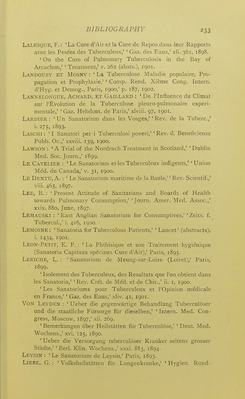 Lalesque, F. : 'La Cure d'Air et la Cure de Repos dans leur Rapports avec les Pesdes des Tuberculeux,' ' Gaz. des Eaux,' xli. 361, 1898. ' On the Cure of Pulmonary Tuberculosis in the Bay of Arcachon,' ' Treatment,' v. 262 (absts.), 1901. Landouzy et Mosny : ' La Tuberculose Maladie populaire, Pro- pagation et Prophylaxie,' ' Comp. Rend. Xi^me Cong. Intern. d'Hyg. et Demog., Paris, 1900,' p. 187, 1902. Lannelongue, Achard, et Gaillard : ' De rinfluence du Climat sur revolution de la Tuberculose pleuro-pulmonaire experi- mentale,' 'Gaz. Hebdom. de Paris,' xlviii. 97, 1901. Lardier : ' Un Sanatorium dans les Vosges,' ' Rev. de la Tuberc.,' i. 275, 1893. Laschi : ' I Sanatori per i Tuberculosi poveri,' ' Rev. d. Beneficienza Pubb. Oc.,' xxviii. 139, 1900. Lawson : ' A Trial of the Nordrach Treatment in Scotland,' ' Dublin Med. Soc. Joum.,' 1899. Le Cavelier : 'Le Sanatorium et les Tuberculeux indigents,' ' Union Med. du Canada,' v. 31, 1900. Le Dentu, a. : ' Le Sanatorium maritime de la Baule,'' Rev. Scientif.,' viii. 465, 1897. Lee, B. : ' Present Attitude of Sanitarians and Boards of Health towards Pulmonary Consumption,' 'Journ. Amer. Med. Assoc.,' xxix. 880, June, 1897. Lemauski : ' East Anglian Sanatorium for Consumptives,' ' Zeits. f. Tubercul.,' i. 416, 1900. Lemoine: 'Sanatoria for Tuberculous Patients,' 'Lancet' (abstracts), i. 1434, 1901. Leon-Petit, E. P. : ' La Phthisique et son Traitement hygienique (Sanatoria Capitaux speciaux Cure d'Air),' Paris, 1895. Leriche, L. : ' Sanatorium de Meung-sur-Loire (Loiret),' Paris, 1899. ' Isolement des Tuberculeux, des Resultats que Ton obtient dans les Sanatoria,' 'Rev. Crdt. de Mdd. et de Chir.,' ii. i, 1900. ' Les Sanatoriums pour Tuberculeux et I'Opinion mddicale en France,' ' Gaz. des Eaux,' xliv. 41, 1901. Von Leyden : ' Ueber die gegenwartige Behandlung Tuberculoser und die staatliche Fiirsorge fiir dieselben,' ' Intern. Med. Con- gress, Moscow, 1897,' xii. 269. ' Bemerkungen iiber Heilstatten fiir Tuberculose,' ' Deut. Med. Wochens.,' xvi. 125, 1890. ' Ueber die Versorgung tuberculoser Kranker seitens grosser Stadte,' 'Berl. Klin. Wochens.,' xxxi. 883, 1894. Leysin : 'Le Sanatorium de Leysin,' Paris, 1893. LlEBE, G. : ' Volksheilstatten fiir Lungenkranke,' ' Hygien. Rund-