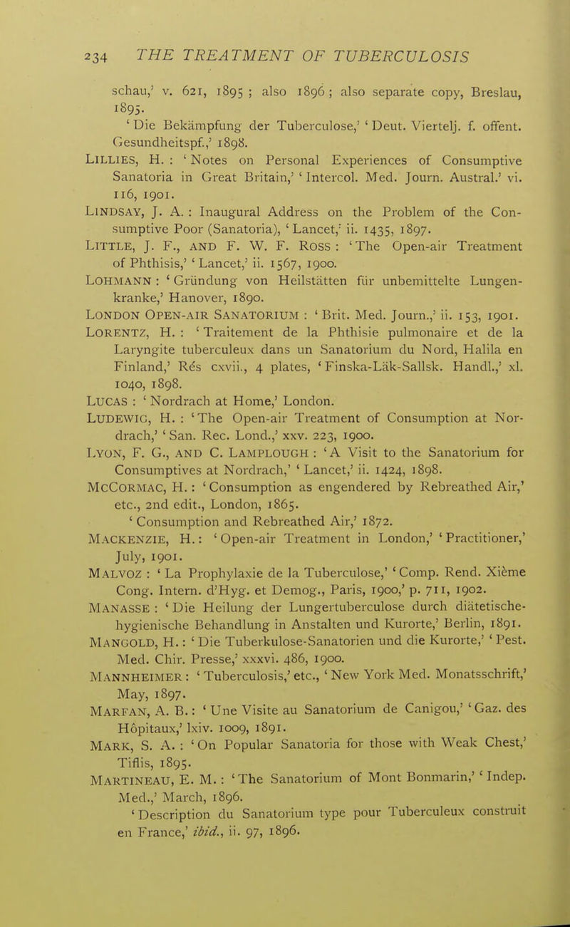 schau,' V. 621, 1895; also 1896; also separate copy, Breslau, 1895. ' Die Bekampfung der Tuberculose,' ' Deut. Viertelj. f. ofFent. Gesundheitspf.,' 1898. LiLLiES, H. : ' Notes on Personal Experiences of Consumptive Sanatoria in Great Britain,' ' Intercol. Med. Journ. Austral.' vi. 116, 1901. Lindsay, J. A. : Inaugural Address on the Problem of the Con- sumptive Poor (Sanatoria), 'Lancet,' ii. 1435, 1897. Little, J. F., and F. W. F. Ross: 'The Open-air Treatment of Phthisis,' 'Lancet,' ii. 1567, 1900. LOHMANN : ' Griindung von Heilstatten fiir unbemittelte Lungen- kranke,' Hanover, 1890. London Open-air Sanatorium : 'Brit. Med. Journ.,' ii. 153, 1901. LORENTZ, H. : ' Traitement de la Phthisic pulmonaire et de la Laryngite tuberculeux dans un Sanatorium du Nord, Halila en Finland,' R6s cxvii., 4 plates, ' Finska-Lak-Sallsk. Handl.,' xl. 1040, 1898. Lucas : ' Nordrach at Home,' London. LUDEWIG, H. : 'The Open-air Treatment of Consumption at Nor- drach,' ' San. Rec. Lond.,' xxv. 223, 1900. Lyon, F. G., and C. Lamplough : ' A Visit to the Sanatorium for Consumptives at Nordrach,' 'Lancet,' ii. 1424, 1898. McCORMAC, H. : ' Consumption as engendered by Rebreathed Air,' etc., 2nd edit., London, 1865. ' Consumption and Rebreathed Air,' 1872. Mackenzie, H. : ' Open-air Treatment in London,' ' Practitioner,' July, 1901. Malvoz : ' La Prophylaxie de la Tuberculose,' 'Comp. Rend. Xi^me Cong. Intern. d'Hyg. et Demog., Paris, 1900,' p. 711, 1902. ManasSE : ' Die Heilung der Lungertuberculose durch diiitetische- hygienische Behandlung in Anstalten und Kurorte,' Berlin, 1891. Mangold, H. : 'Die Tuberkulose-Sanatorien und die Kurorte,' 'Pest. Med. Chir. Presse,' xxxvi. 486, 1900. Mannheimer : ' Tuberculosis,' etc., ' New York Med. Monatsschrift,' May, 1897. Marfan, A. B.: ' Une Visite au Sanatorium de Canigou,' 'Gaz. des Hopitaux,' Ixiv. 1009, 1891. Mark, S. A. : ' On Popular Sanatoria for those with Weak Chest,' Tiflis, 1895. Martineau, E. M. : 'The Sanatorium of Mont Bonmarin,' ' Indep. Med.,' March, 1896. ' Description du Sanatorium type pour Tuberculeux construit en France,' zdid., ii. 97, 1896.