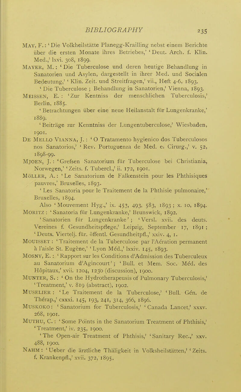 May, F. : ' Die Volkheilstiitte Planegg-Krailling nebst einem Berichte liber die ersten Monate ihres Betriebes,' ' Deut. Arch. f. Klin. Med.,' Ixvi. 308, 1899. Mayer, M. : ' Die Tuberculose und deren heutige Behandlung in Sanatorien und Asylen, dargestellt in ihrer Med. und Socialen Bedeutung,' ' Klin. Zeit. und Streitfragen,' vii., Heft 4-6, 1893. ' Die Tuberculose ; Behandlung in Sanatorien,' Vienna, 1893. Meissen, E. : 'Zur Kentniss der menschlichen Tuberculosis,' Berlin, 1885. ' Betrachtungen iiber eine neue Heilanstalt fiir Lungenkranke,' 1889. ' Beitrage zur Kenntniss der Lungentuberculose,' Wiesbaden, 1901. De Mello ViANNA, J. : ' O Tratamento hygienico dos Tuberculoses nos Sanatorios,' ' Rev. Portuguenza de Med. e; Cirurg.,' v. 52, 1898-99. MjOEK, J. : 'Grefsen Sanatorium ftir Tuberculose bei Christiania, Norvvegen,' 'Zeits. f. Tubercl.,' ii. 172, 1901. MoLLER, a.: ' Le Sanatorium de Falkenstein pour les Phthisiques pauvres,' Bruxelles, 1893. ' Les Sanatoria pour le Traitement de la Phthisic pulmonaire,' Bruxelles, 1894. Also ' Mouvement Hyg.,' ix. 453, 493, 583, 1893 ; x. 10, 1894. MORITZ : ' Sanatoria fiir Lungenkranke,' Brunswick, 1892. 'Sanatorien flir Lungenkranke'; ' Versl. xvii. des deuts. Vereines f. Gesundheitspflege,' Leipzig, September 17, 1891 ; 'Deuts. Viertelj. fur. offentl. Gesundheitpfl.,' xxiv. 4, i. Mouisset : ' Traitement de la Tuberculose par 1'Aeration permanent k I'aisle St. Eug&ne,' 'Lyon M^d.,' Ixxiv. 145, 1893. MOSNY, E.: ' Rapport sur les Conditions d'Admission des Tuberculeux au Sanatorium d'Agincourt'; 'Bull, et Mem. Soc. M^d. des Hopitaux,' xvii. 1204, 1230 (discussion), 1900. MUNTER, S. : 'On the Hydrotherapeusis of Pulmonary Tuberculosis,' 'Treatment,' v. 819 (abstract), 1902. MUSELIER : 'Le Traitement de la Tuberculose,' 'Bull. Gdn. de Th^rap.,' cxxxi. 145, 193, 241, 314, 366, 1896. MUSKOKO: 'Sanatorium for Tuberculosis,' 'Canada Lancet,' xxxv. 268, 1901. MUTHU, C.: ' Some Points in the Sanatorium Treatment of Phthisis,' 'Treatment,' iv. 235, 1900. ' The Open-air Treatment of Phthisis,' ' Sanitary Rec.,' xxv. 488, 1900. NAHM: ' Ueber die arztliche Thaligkeit in Volksheilstatten,' ' Zeits. f. Krankenpfl.,' xvii. 372, 1895.