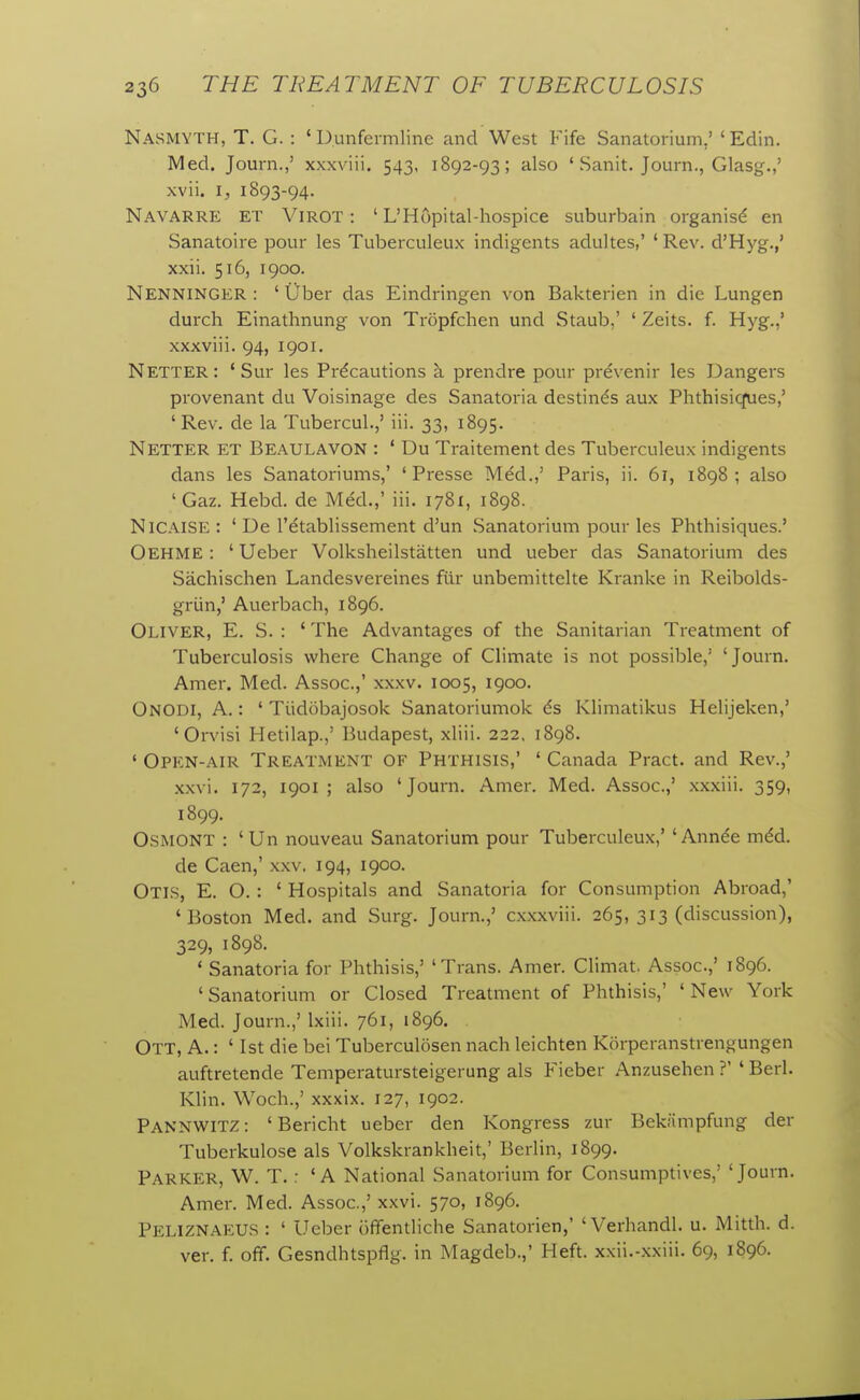 Nasmyth, T. G. : 'DLinfermline and West Fife Sanatorium,' ' Edin. Med. Journ.,' xxxviii, 543, 1892-93; also ' Sanit. Journ., Glasg.,' xvii. I, 1893-94. Navarre et Virot: ' L'Hopital-hospice suburbain organisd en Sanatoire pour les Tuberculeux indigents aduJtes,' ' Rev. d'Hyg.,' xxii. 516, 1900. Nenninger : ' iiber das Eindringen von Bakterien in die Lungen durch Einathnung von Tropfchen und Staub,' ' Zeits. f. Hyg.,' xxxviii. 94, 1901. Netter: ' Sur les Precautions ci prendre pour prevenir les Dangers provenant du Voisinage des Sanatoria destinds aux Phthisiques,' 'Rev. de la Tubercul.,' iii. 33, 1895. Netter et Beaulavon : ' Du Traitement des Tuberculeux indigents dans les Sanatoriums,' ' Presse Med.,' Paris, ii. 61, 1898; also 'Gaz. Hebd. de Med.,' iii. 1781, 1898. Nicaise : ' De I'etablissement d'un Sanatorium pour les Phthisiques.' Oehme : ' Ueber Volksheilstatten und ueber das Sanatorium des Sachischen Landesvereines fur unbemittelte Kranke in Reibolds- griin,' Auerbach, 1896. Oliver, E. S. : ' The Advantages of the Sanitarian Treatment of Tuberculosis where Change of Climate is not possible,' 'Journ. Amer. Med. Assoc.,' xxxv. 1005, 1900. OnODI, a. : ' Tiidobajosok Sanatoriumok 6s Klimatikus Helijeken,' 'Orvisi Hetilap.,' Budapest, xliii. 222, 1898. ' Open-air Treatment of Phthisis,' ' Canada Pract. and Rev.,' xxvi. 172, 1901 ; also 'Journ. Amer. Med. Assoc.,' xxxiii. 359, 1899. OSMONT : 'Un nouveau Sanatorium pour Tuberculeux,' 'Annde m6d. de Caen,' xxv. 194, 1900. Otis, E. O. : ' Hospitals and Sanatoria for Consumption Abroad,' 'Boston Med. and Surg. Journ.,' cxxxviii. 265, 313 (discussion), 329, 1898. ' Sanatoria for Phthisis,' 'Trans. Amer. Climat. Assoc.,' 1896. ' Sanatorium or Closed Treatment of Phthisis,' ' New York Med. Journ.,' Ixiii. 761, 1896, Ott, a. : ' 1st die bei Tuberculosen nach leichten Korperanstrengungen auftretende Temperatursteigerung als Fieber Anzusehen ?' ' Berl. Klin. Woch.,' xxxix. 127, 1902. PannwitZ: 'Bericht ueber den Kongress zur Bekiimpfung der Tuberkulose als Volkskrankheit,' Berlin, 1899. Parker, W. T. : 'A National Sanatorium for Consumptives,' 'Journ. Amer. Med. Assoc.,' xxvi. 570, 1896. Peliznaeus : ' Ueber iiffentliche Sanatorien,' 'Verhandl. u. Mitth. d. ver. f. off. Gesndhtspflg. in Magdeb.,' Heft, xxii.-xxiii. 69, 1896.