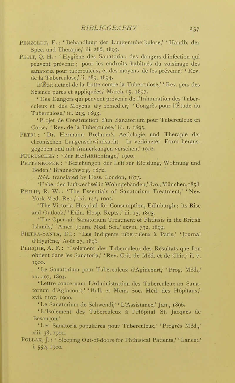 Penzoldt, F. : ' Behandlung der Lungentuberkulose,' ' Handb. der Spec, und Therapie,' iii. 286, 1895. Petit, Q. H. : ' Hygiene des Sanatoria ; des dangers d'infection qui peuvent prdvenir ; pour les endroits habitues du voisinage des sanatoria pour tuberculeux, et des moyens de les prdvenir,' ' Rev. de la Tuberculose,' ii. 289, 1894. L'Etat actuel de la Lutte contre la Tuberculose,' ' Rev. gen. des Science pures et appliqu^es,' March 15, 1897. ' Des Dangers qui peuvent prevenir de I'lnhumation des Tuber- culeux et des Moyens d'y remedier,' ' Congr^s pour I'Etude du Tuberculose,' iii. 213, 1893. ' Projet de Construction cl'un Sanatorium pour Tuberculeux en Corse,' ' Rev. de la Tuberculose,' iii. i, 1895. Petri : ' Dr. Hermann Brehmer's Aetiologie und Therapie der chronischen Lungenschwindsucht. In verkiirzter Form heraus- gegeben und mit Anmerkungen verschen,' 1902. Petruschky : ' Zur Heilstattenfrage,' 1900. Pettenkofer : ' Bezichungen der Luft zur Kleidung, Wohnung und Boden,' Braunschweig, 1872. Jbi(L, translated by Hess, London, 1873. 'Ueber den Luftwechsel in Wohngebanden,' 8vo., Munchen,i858. Philip, R. W. : ' The Essentials of Sanatorium Treatment,' ' New York Med. Rec.,' Ixi. 142, 1902. 'The Victoria Hospital for Consumption, Edinburgh : its Rise and Outlook,'' Edin. Hosp. Repts.,' iii. 13, 1895. ' The Open-air Sanatorium Treatment of Phthisis in the British Islands,' 'Amer. Journ. Med. Sci.,' cxviii. 732, 1899. Pietra-Santa, De : ' Les Indigents tuberculeux k Paris,' 'Journal d'Hygiene,' Aout 27, 1896. Plicque, a. F. : ' Isolem.ent des Tuberculeux des R^sultats que I'on obtient dans les Sanatoria,' ' Rev. Crit. de Mdd. et de Chir.,' ii. 7, 1900. ' Le Sanatorium pour Tuberculeux d'Agincourt,' ' Prog. Mdd.,' XX. 497, 1894. ' Lettre concernant I'Administration des Tul)erculeux au Sana- torium d'Agincourt,' 'Bull, et Mem. Soc. Med. des Hopitaux,' xvii. 1107, 1900. 'Le Sanatorium de Schwendi,' ' L'Assistance,' Jan., 1896. 'L'Isolement des Tuberculeux k I'Hopital St. Jacques de Besan^on.' ' Les Sanatoria populaires pour Tuberculeux,' ' Progr^s Mdd.,' xiii. 38, 1901. POLLAK, J.: ' Sleeping Out-of-doors for Phthisical Patients,' ' Lancet,' i. 552, 1900.