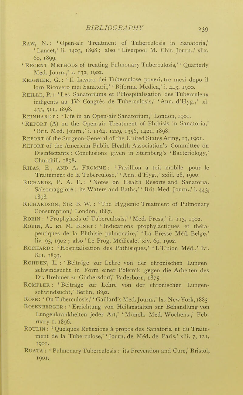 Raw, N. : ' Open-air Treatment of Tuberculosis in Sanatoria,' 'Lancet,' ii. 1403, 1898; also 'Liverpool M. Chir. Journ.,'xlix. 60, 1899. 'Recent Methods of treating Pulmonary Tuberculosis,'' Quarterly Med. Journ.,' x. 132, 1902. Reignier, G. : 'II Lavaro dei Tuberculose poveri, tre mesi dopo il loro Ricovero mei Sanatorii,' ' Riforma Medica,' i. 443, 1900. Reille, p.: ' Les Sanatoriums et I'Hospitalisation des Tuberculeux indigents au IV° Congr^s de Tuberculosis,' 'Ann. d'Hyg,,' xl. 433, SI I, 1898. Reinhardt : ' Life in an Open-air Sanatorium,' London, 1901. ' Report (A) on the Open-air Treatment of Phthisis in Sanatoria,' 'Brit. Med. Journ.,' i. 1164, 1229, 1356, 1421, 1898. Report of the Surgeon-General of the United States Army, 13, 1901. Report of the American Public Health Association's Committee on Disinfectants : Conclusions given in Sternberg's ' Bacteriology,' Churchill, 1898. RiBAS, E., AND A. Fromme : ' Pavillion a toit mobile pour le Traitement de la Tuberculose,' 'Ann. d'Hyg.,' xxiii. 28, 1900. Richards, P. A. E. : ' Notes on Health Resorts and Sanatoria. Salsomaggiore : its Waters and Baths,' ' Brit. Med. Journ.,' i. 443, 1898. Richardson, Sir B. W. : 'The Hygienic Treatment of Pulmonary Consumption,' London, 1887. Robin : ' Prophylaxis of Tuberculosis,' ' Med. Press,' ii. 113, 1902. Robin, A., et M. Binet : ' Indications prophylactiques et thdra- peutiques de la Phthisic pulmonaire,' ' La Presse Med. Beige,' liv. 93, 1902 ; also ' Le Prog. Medicale,' xiv. 69, 1902. ROCHARD : ' Hospitahsation des Phthisiques,' ' L'Union Mdd.,' Ivi. 841, 1893. Rohden, L. : ' Beitrage zur Lehre von der chronischen Lungen schwindsucht in Form einer Polemik gegen die Arbeiten des Dr. Brehmer zu Gorbersdorf,' Paderborn, 1875. Rompler : ' Beitrage zur Lehre von der chronischen Lungen- schwindsucht,' Berlin, 1892. Rose: ' On Tuberculosis,'' Gaillard's Med. Journ.,' Ix., New York, 1885 Rosenberger : ' Errichtung von Heilanstalten zur Behandlung von Lungenkrankheiten jeder Art,' ' Miinch. Med. Wochens.,' Feb- ruary I, 1896. Roulin : ' (2uelques Reflexions a propos des Sanatoria et du Traite- ment de la Tuberculose,' 'Journ. de Mdd. de Paris,' xiii. 7, 121, 1901. RUATA : ' Pulmonary Tuberculosis : its Prevention and Cure,' Bristol, 1901.