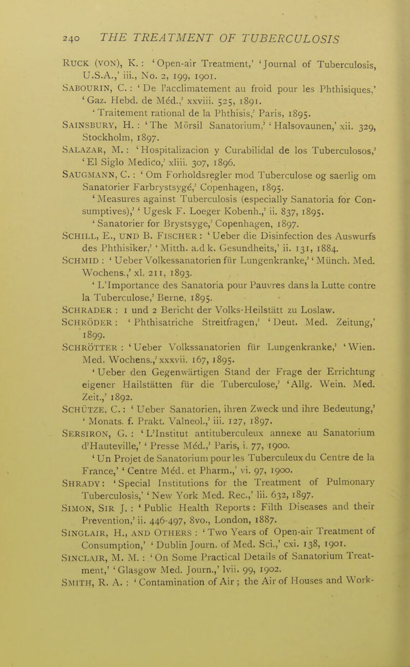 Ruck (von), K. : 'Open-air Treatment,' 'Journal of Tuberculosis, U.S.A.,' iii., No. 2, 199, 1901. Sabourin, C. : ' De I'acclimatement au froid pour les Phthisiques,' 'Gaz. Hebd. de Mdd.,' xxviii. 525, 1891. ' Traitement rational de la Phthisis,' Paris, 1895. Sainsbury, H. : 'The Mursil Sanatorium,'' Halsovaunen,'xii. 329, Stockholm,1897. Salazar, M. : ' Hospitalizacion y Curabilidal de los Tuberculosos,' 'El Siglo Medico,' xliii. 307, 1896. Saugmann, C. : ' Om Forholdsregler mod Tuberculose og saerlig om Sanatorier Farbrystsyge,' Copenhagen, 1895. ' Measures against Tuberculosis (especially Sanatoria for Con- sumptives),' ' Ugesk F. Loeger Kobenh.,' ii. 837, 1895. ' Sanatorier for Brystsyge,' Copenhagen, 1897. SCHILL, E., UND B. Fischer : ' Ueber die Disinfection des Auswurfs des Phthisiker,' ' Mitth. a.dk. Gesundheits,' ii. 131, 1884. SCHMID : ' Ueber Volkessanatorien fiir Lungenkranke,'' Miinch. Med. Wochens.,' xl. 211, 1893. ' L'Importance des Sanatoria pour Pauvres dans la Lutte centre la Tuberculose,' Berne, 1895. SCHRADER : I und 2 Bericht der Volks-Heilstatt zu Loslaw. Schroder : ' Phthisatriche Streitfragen,' ' Deut. Med. Zeitung,' '1899. Schrotter : ' Ueber Volkssanatorien fiir Lungenkranke,' ' Wien. Med. Wochens.,'xxxvii. 167, 1895. ' Ueber den Gegenwartigen Stand der Frage der Errichtung eigener Hailstiitten fiir die Tuberculose,' 'Allg. Wein. Med. Zeit.,' 1892. SCHUTZE, C.: ' Ueber Sanatorien, ihren Zweck und ihre Bedeutung,' ' Monats. f. Prakt. Valneol.,' iii. 127, 1897. Sersiron, G. : ' L'Institut antituberculeux annexe au Sanatorium d'Hauteville,' ' Presse M^d.,' Paris, i. 77, 1900. ' Un Projet de Sanatorium pour les Tuberculeux du Centre de la France,' ' Centre Mdd. et Pharm.,' vi. 97, 1900. Shrady: 'Special Institutions for the Treatment of Pulmonary Tuberculosis,' ' New York Med. Rec.,' Hi. 632, 1897. Simon, Sir J. : ' Public Health Reports : Filth Diseases and their Prevention,' ii. 446-497, 8vo., London, 1887. Sinclair, H., and Others : 'Two Years of Open-air Treatment of Consumption,' ' Dublin Journ. of Med. Sci.,' cxi. 138, 1901. Sinclair, M. M. : ' On Some Practical Details of Sanatorium Treat- ment,' 'Glasgow Med. Journ.,' Ivii. 99, 1902. Smith, R. A. : ' Contamination of Air ; the Air of Houses and Work-