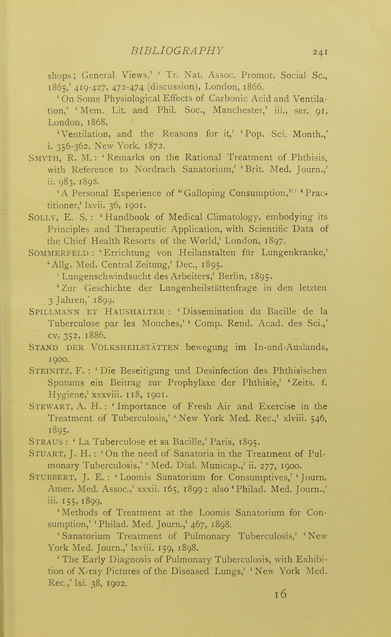 shops; General Views,' ' Tr. Nat. Assoc. Promot. Social Sc., 1865,' 419-427, 4J2-474 (discussion), London, 1866. ' On Some Physiological Effects of Carbonic Acid and Ventila- tion,' ' Mem. Lit. and Phil. Soc, Manchester,' iii., sen 91, London, 1868. 'Ventilation, and the Reasons for it,' 'Pop. Sci. Month.,* i. 356-362, New York, 1872. Smyth, R. M. : ' Remarks on the Rational Treatment of Phthisis, with Reference to Nordrach Sanatorium,' ' Brit. Med. Journ.,' ii. 983, 189S. 'A Personal Experience of Galloping Consumption,' 'Prac- titioner,' Ixvii. 36, 1901. Solly, E. S. : ' Handbook of Medical Climatology, embodying its Principles and Therapeutic Application, with Scientific Data of the Chief Health Resorts of the World,' London, 1897. SOMMERFELD : ' Errichtung von Heilanstalten fur Lungenkranke,' ' Allg. Med. Central Zeitung,' Dec, 1895. ' Lungenschwindsucht des Arbeiters,' Berlin, 1895. ' Zur Geschichte der Lungenheilstiittenfrage in den letzten 3 Jahren,' 1899. Spillmann et Haushalter : ' Dissemination du Bacille de la Tuberculose par les Mouches,' ' Comp. Rend. Acad, des Sci.,' cv. 352, 1886. Stand der Volksheilstatten bewegung im In-und-Auslands, 1900. Steinitz, F. : ' Die Beseitigung und Desinfection des Phthisischen Sputums ein Beitrag zur Prophylaxe der Phthisie,' 'Zeits. f. Hygiene,' xxxviii. 118, 1901. Stewart, A. H. : ' Importance of Fresh Air and Exercise in the Treatment of Tuberculosis,' ' New York Med. Rec.,' xlviii. 546, 1895. Straus : ' La Tuberculose et sa Bacille,' Paris, 1895. Stuart, J. H. : ' On the need of Sanatoria in the Treatment of Pul- monary Tuberculosis,' ' Med. Dial. Municap.,' ii. 277, 1900. Stubbert, J. E. : ' Loomis Sanatorium for Consumptives,'' Journ. Amer. Med. Assoc.,' xxxii. 165, 1899 ; also ' Philad. Med. Journ.,' iii. 155, 1899. ' Methods of Treatment at the Loomis Sanatorium for Con- sumption,' 'Philad. Med. Journ.,' 467, 1898. 'Sanatorium Treatment of Pulmonary Tuberculosis,' 'New York Med. Journ.,' Ixviii. 159, 1898. 'The Early Diagnosis of Pulmonary Tuberculosis, with Exhibi- tion of X-ray Pictures of the Diseased Lungs,' ' New York Med. Rec.,' Ixi. 38, 1902. 16