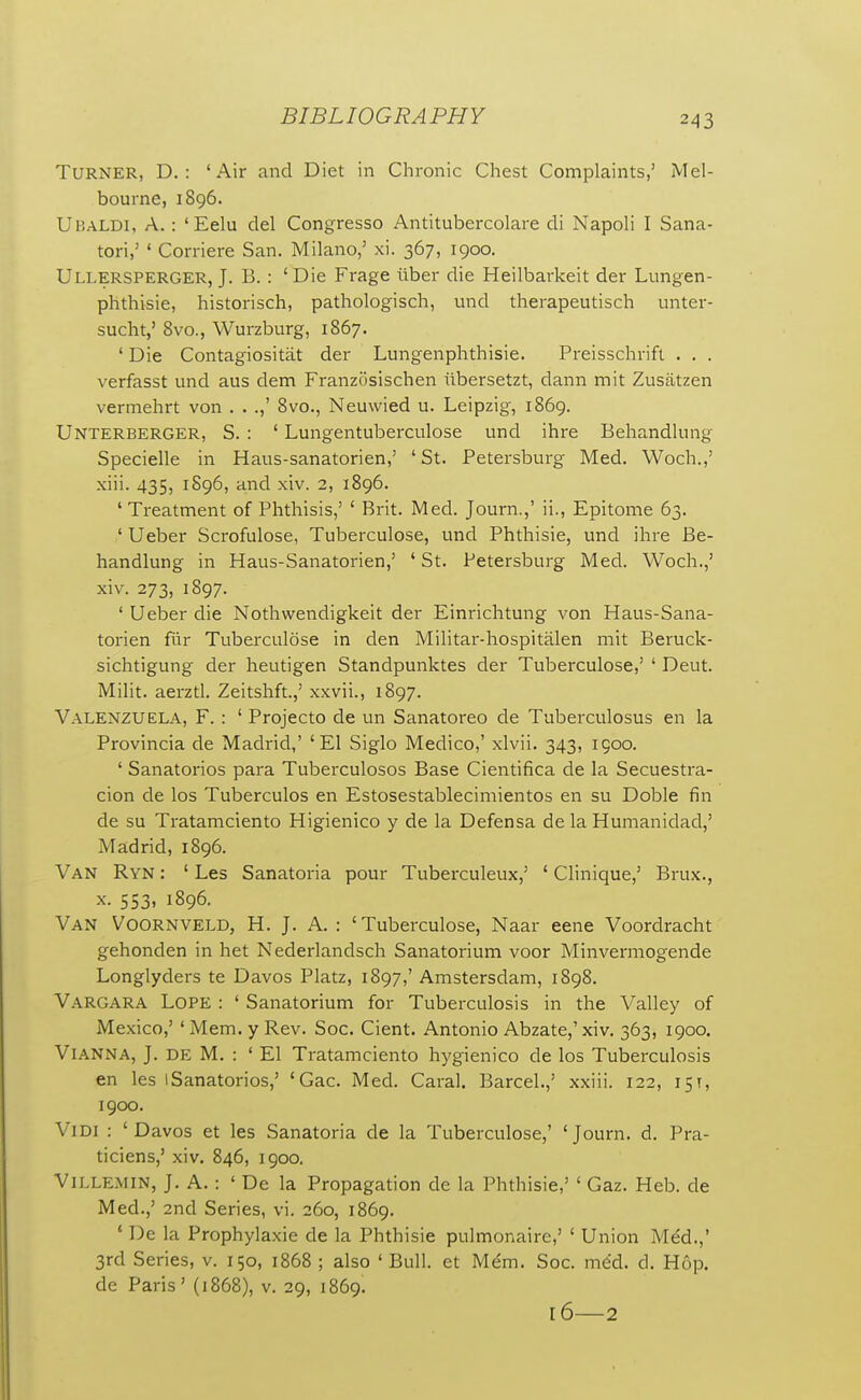 Turner, D. : 'Air and Diet in Chronic Chest Complaints,' iMel- bourne, 1896. Ubaldi, a. : 'Eelu del Congresso Antitubercolare di Napoli I Sana- tori,' ' Corriere San. Milano,' xi. 367, 1900, Ullersperger, J. B. : 'Die Frage viber die Heilbarkeit der Lungen- phthisie, historisch, pathologisch, und therapeutisch unter- sucht,' 8vo., Wurzburg, 1867. ' Die Contagiositat der Lungenphthisie. Preisschrift . . . verfasst und aus dem Franzosischen iibersetzt, dann mit Zusatzen vermehrt von . . .,' 8vo., Neuwied u. Leipzig, 1869. Unterberger, S. : ' Lungentuberculose und ihre Behandlung Specielle in Haus-sanatorien,' ' St. Petersburg Med. Woch.,' xiii. 435, 1896, and xiv. 2, 1896. ' Treatment of Phthisis,' ' Brit. Med. Journ.,' ii.. Epitome 63. ' Ueber Scrofulose, Tuberculose, und Phthisie, und ihre Be- handlung in Haus-Sanatorien,' ' St. Petersburg Med. Woch.,' xiv. 273, 1897. ' Ueber die Nothwendigkeit der Einrichtung von Haus-Sana- torien fur Tubei'culose in den Militar-hospitalen mit Beruck- sichtigung der heutigen Standpunktes der Tuberculose,' ' Deut. Milit. aerzd. Zeitshft.,' xxvii., 1897. Valenzuela, F. : ' Projecto de un Sanatoreo de Tuberculosus en la Provincia de Madrid,' 'El Siglo Medico,' xlvii. 343, igoo. ' Sanatorios para Tuberculoses Base Cientifica de la Secuestra- cion de los Tuberculos en Estosestablecimientos en su Doble fin de su Tratamciento Higienico y de la Defensa de la Humanidad,' Madrid, 1896. Van Ryn : ' Les Sanatoria pour Tuberculeux,' ' Clinique,' Brux., X. 553, 1896. Van Voornveld, H. J. A. : 'Tuberculose, Naar eene Voordracht gehonden in het Nederlandsch Sanatorium voor Minvermogende Longlyders te Davos Platz, 1897,' Amstersdam, 1898. Vargara Lope : ' Sanatorium for Tuberculosis in the Valley of Mexico,' ' Mem. y Rev. Soc. Cient. Antonio Abzate,'xiv. 363, 1900. Vianna, J. de M. : ' El Tratamciento hygienico de los Tuberculosis en les iSanatorios,' 'Gac. Med. Caral. Barcel.,' xxiii. 122, 15T, 1900. ViDi : 'Davos et les Sanatoria de la Tuberculose,' 'Journ. d. Pra- ticiens,' xiv. 846, 1900. Villemin, J. a. : ' De la Propagation de la Phthisie,' ' Gaz. Heb. de Med.,' 2nd Series, vi. 260, 1869. ' De la Prophylaxie de la Phthisie pulmonairc,' ' Union Med.,' 3rd Series, v. 150, 1868 ; also ' Bull, et Mem. Soc. med. d. Hop. de Paris' (j868), v. 29, 1869. 16—2