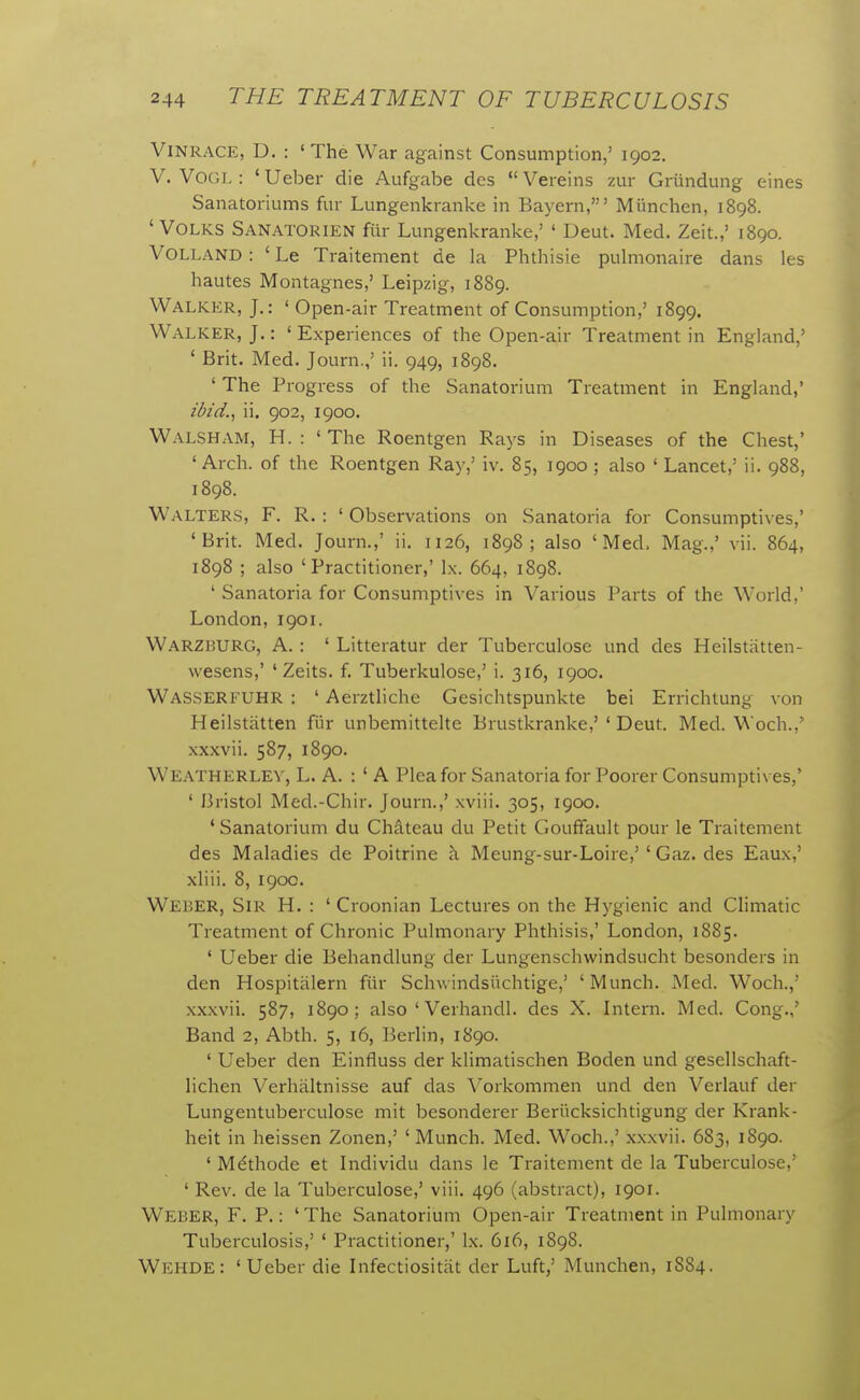 ViNRACE, D. : ' The War against Consumption,' 1902. V. VOGL : ' Ueber die Aufgabe dcs  Vereins zur Griindung eines Sanatoriums fur Lungenkranke in Bayern,' Munchen, 1898. ' VoLKS Sanatorien fill- Lungenkranke,' ' Deut. Med. Zeit.,' 1890. VOLLAND: ' Le Traitement de la Phthisie pulmonaire dans les hautes Montagues,' Leipzig, 1889. Walker, J.: ' Open-air Treatment of Consumption,' 1899. Walker, J.: ' Experiences of the Open-air Treatment in England,' ' Brit. Med. Journ.,' ii. 949, 1898. ' The Progress of the Sanatorium Treatment in England,' ibtd.^ ii. 902, 1900. Walsh am, H. : ' The Roentgen Rays in Diseases of the Chest,' 'Arch, of the Roentgen Ray,' iv. 85, 1900 ; also ' Lancet,' ii. 988, 1898. Walters, F. R. : ' Observations on Sanatoria for Consumptives,' 'Brit. Med. Journ.,' ii. 1126, 1898; also 'Med. Mag.,' vii. 864, 1898 ; also 'Practitioner,' Ix. 664, 1898. ' Sanatoria for Consumptives in Various Parts of the World,' London, 1901. Warzburg, a. : ' Litteratur der Tuberculose und des Heilstatten- wesens,' ' Zeits. f. Tuberkulose,' i. 316, 1900. Wasserfuhr : ' Aerztliche Gesichtspunkte bei Errichtung von Heilstatten fur unbemittelte Brustkranke,' ' Deut. Med. Woch.,' xxxvii. 587, 1890. Weatherlev, L. a. : ' a Plea for Sanatoria for Poorer Consumptives,' ' Bristol Med.-Chir. Journ.,' xviii. 305, 1900. ' Sanatorium du Chateau du Petit Gouffault pour le Traitement des Maladies de Poitrine h. Meung-sur-Loire,'' Gaz. des Eaux,' xliii. 8, 190C. Weber, Sir H. : ' Croonian Lectures on the Hygienic and CHmatic Treatment of Chronic Pulmonary Phthisis,' London, 1885. ' Ueber die Behandlung der Lungenschwindsucht besonders in den Hospitiilern fur Schwindsiichtige,' 'Munch. Med. Woch.,' xxxvii. 587, 1890; also ' Verhandl. des X. Intern. Med. Cong.,' Band 2, Abth. 5, 16, Berlin, 1890. ' Ueber den Einfluss der klimatischen Boden und gesellschaft- lichen Verhiiltnisse auf das \^orkommen und den Verlauf der Lungentuberculose mit besonderer Beriicksichtigung der Krank- heit in heissen Zonen,' 'Munch. Med. Woch.,' xxxvii. 683, 1890. ' Mdthode et Individu dans le Traitement de la Tuberculose,' ' Rev. de la Tuberculose,' viii. 496 (abstract), 1901. Weber, F. P.: ' The Sanatorium Open-air Treatment in Pulmonary Tuberculosis,' ' Practitioner,' Ix. 616, 1898. Wehde: 'Ueber die Infectiositiit der Luft,' Munchen, 1884.