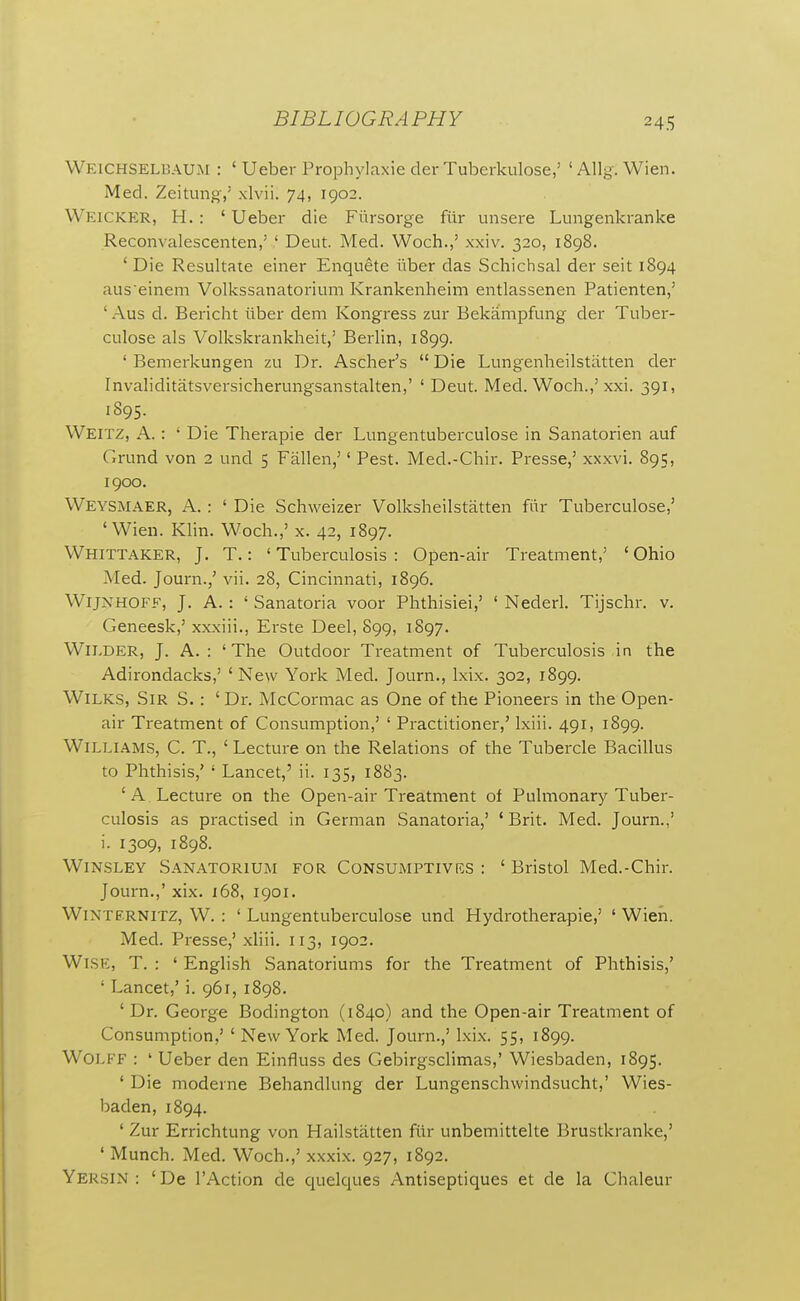 Weichselbau.m : ' Ueber Prophylaxie der Tuberkulose,' ' Allg. Wien. Med. Zeituno-,' xlvii. 74, 1902. Weicker, H. : ' Ueber die Fiirsorge fiir unsere Lungenkranke Reconvalescenten,' ' Deut. Med. Woch.,' xxiv. 320, 1898. ' Die Resultate einer Enqnete iiber das Schichsal der seit 1894 aus'einem Volkssanatorium Krankenheim entlassenen Patienten,' ' Aus d. Bericht iiber dem Kongress zur Bekampfung der Tuljer- culose als Volkskrankheit,' Berlin, 1899. ' Bemerkungen zu Dr. Ascher's  Die Lungenheilstatten der Invaliditatsversicherungsanstalten,' ' Deut. Med. Woch.,' xxi. 391, 1895. Weitz, a. : ' Die Therapie der Lungentuberculose in Sanatorien auf Grund von 2 und 5 Fallen,'' Pest. Med.-Chir. Presse,' xxxvi. 895, 1900. VVeysmaer, a. : ' Die Schweizer Volksheilstatten fiir Tuberculose,' 'Wien. Klin. Woch.,' x. 42, 1897. Whittaker, J. T.: ' Tuberculosis : Open-air Treatment,' ' Ohio Med. Journ./ vii. 28, Cincinnati, 1896. WiJNHOFF, J. A. : ' Sanatoria voor Phthisiei,' ' Nederl. Tijschr. v. Geneesk,' xxxiii., Erste Deel, S99, 1897. Wilder, J. A.: 'The Outdoor Treatment of Tuberculosis in the Adirondacks,' ' New York Med. Journ., Ixix. 302, 1899. WiLKS, Sir S. : ' Dr. McCormac as One of the Pioneers in the Open- air Treatment of Consumption,' ' Practitioner,' Ixiii. 491, 1899. Williams, C. T., ' Lecture on the Relations of the Tubercle Bacillus to Phthisis,' ' Lancet,' ii. 135, 1883. 'A. Lecture on the Open-air Treatment of Pulmonary Tuber- culosis as practised in German Sanatoria,' 'Brit. Med. Journ.,' i. 1309, 1898. Winsley Sanatorium for Consumptives : ' Bristol Med.-Chir. Journ.,' xix. 168, 1901. WiNTFRNiTZ, W. : ' Lungentuberculose und Hydrotherapie,' ' Wien. Med. Presse,' xliii. 113, 1902. Wise, T. : ' English Sanatoriums for the Treatment of Phthisis,' ' Lancet,' i. 961, 1898. ' Dr. George Bodington (1840) and the Open-air Treatment of Consumption,' ' New York Med. Journ.,' Ixix. 55, 1899. WOLKF : ' Ueber den Einfluss des Gebirgsclimas,' Wiesbaden, 1895. ' Die moderne Behandlung der Lungenschwindsucht,' Wies- baden, 1894. ' Zur Errichtung von Hailstatten fiir unbemittelte Brustkranke,' ' Munch. Med. Woch.,' xxxix. 927, 1892. Yersin : ' De I'Action de quelques Antiseptiques et de la Chaleur