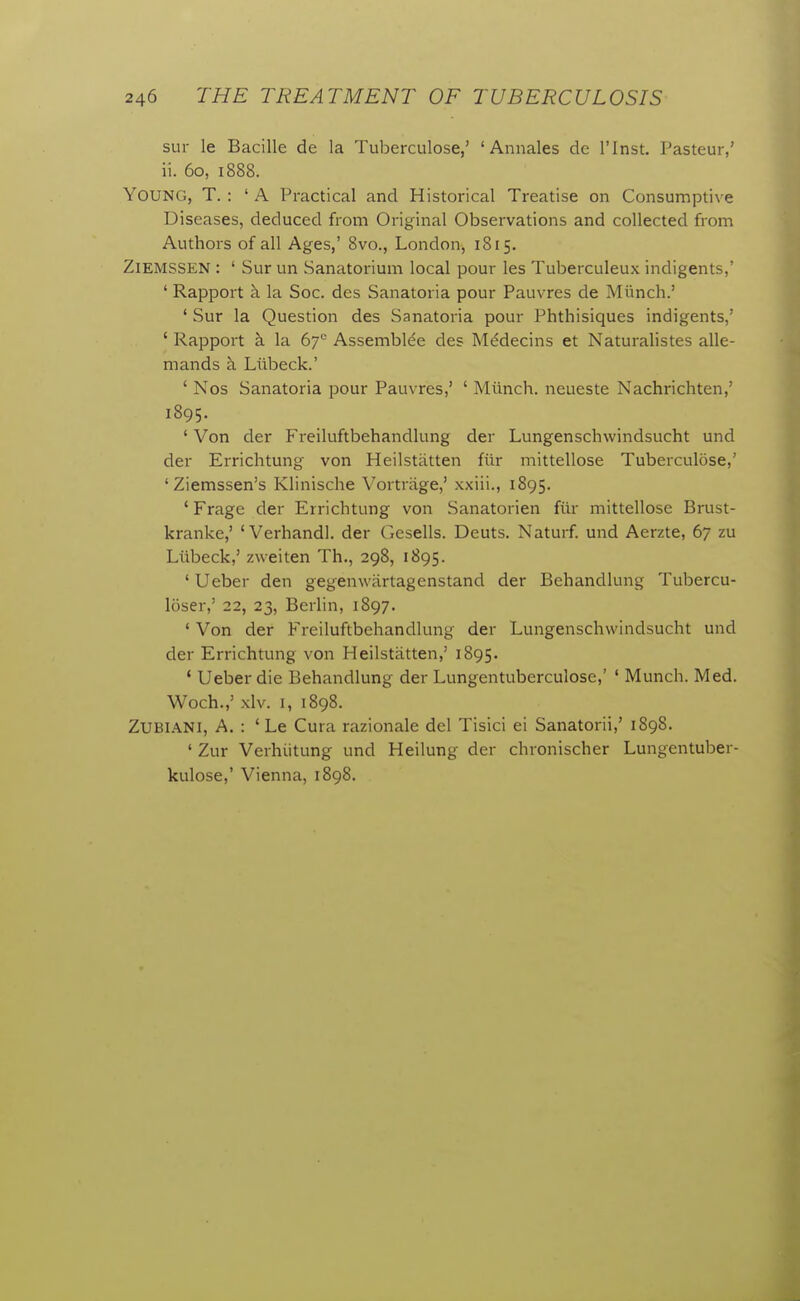 sur le Bacille de la Tuberculose,' 'Annales de I'lnst. Pasteur,' ii. 60, 1888. Young, T. : ' A Practical and Historical Treatise on Consumptive Diseases, deduced from Original Observations and collected from Authors of all Ages,' 8vo., London, 1815. ZlEMSSEN : ' Sur un Sanatorium local pour les Tuberculeux indigents,' ' Rapport h. la Soc. des Sanatoria pour Pauvres de Miinch.' ' Sur la Question des Sanatoria pour Phthisiques indigents,' ' Rapport k la 6y^ Assembl^e des MMecins et Naturalistes alle- mands h. Liibeck.' ' Nos Sanatoria pour Pauvres,' ' Miinch. neueste Nachrichten,' 1895. ' Von der Freiluftbehandlung der Lungenschwindsucht und der Errichtung von Heilstiitten fiir mittellose Tuberculose,' ' Ziemssen's Klinische Vortriige,' xxiii., 1895. ' Frage der Errichtung von Sanatorien fiir mittellose Brust- kranke,' 'Verhandl. der Gesells. Deuts. Naturf und Aerzte, 67 zu Liibeck,' zweiten Th., 298, 1895. ' Ueber den gegenwiirtagenstand der Behandlung Tubercu- loser,' 22, 23, Berlin, 1897. ' Von der Freiluftbehandlung der Lungenschwindsucht und der Errichtung von Heilstiitten,' 1895. * Ueber die Behandlung der Lungentuberculose,' ' Munch. Med. Woch.,' xlv. I, 1898. ZUBIANI, A. : ' Le Cura razionale del Tisici ei Sanatorii,' 1898. ' Zur Verhiitung und Heilung der chronischer Lungentuber- kulose,' Vienna, 1898.